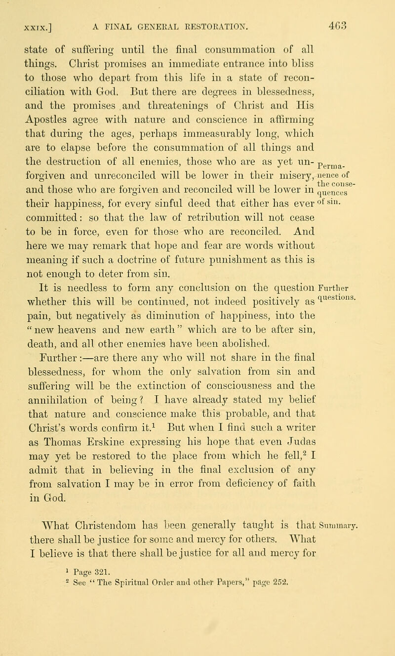 state of suffering until the final consummation of all things. Christ promises an immediate entrance into bliss to those who depart from this life in a state of recon- ciliation with God. But there are degrees in blessedness, and the promises and threatenings of Christ and His Apostles agree with nature and conscience in affirming that during the ages, perhaps immeasurably long, which are to elapse before the consummation of all things and the destruction of all enemies, those who are as yet un- perma. forgiven and unreconciled will be lower in their misery, nence of and those who are forgiven and reconciled will be lower in quencus their happiness, for every sinful deed that either has ever of sm- committed: so that the law of retribution will not cease to be in force, even for those who are reconciled. And here we may remark that hope and fear are words without meaning if such a doctrine of future punishment as this is not enough to deter from sin. It is needless to form any conclusion on the question Further whether this will be continued, not indeed positively as <lues 10I1S' pain, but negatively as diminution of happiness, into the new heavens and new earth which are to be after sin, death, and all other enemies have been abolished, Further:—are there any who will not share in the final blessedness, for whom the only salvation from sin and suffering will be the extinction of consciousness and the annihilation of being? I have already stated my belief that nature and conscience make this probable, and that Christ's words confirm it.1 But when I find such a writer as Thomas Erskine expressing his hope that even Judas may yet be restored to the place from which he fell,2 I admit that in believing in the final exclusion of any from salvation I may be in error from deficiency of faith in God. What Christendom has been generally taught is that Sunnnaiy. there shall be justice for some and mercy for others. What I believe is that there shall be justice for all and mercy for 1 Page 321. 2 See The Spiritual Order and other Papers, page 25*2.