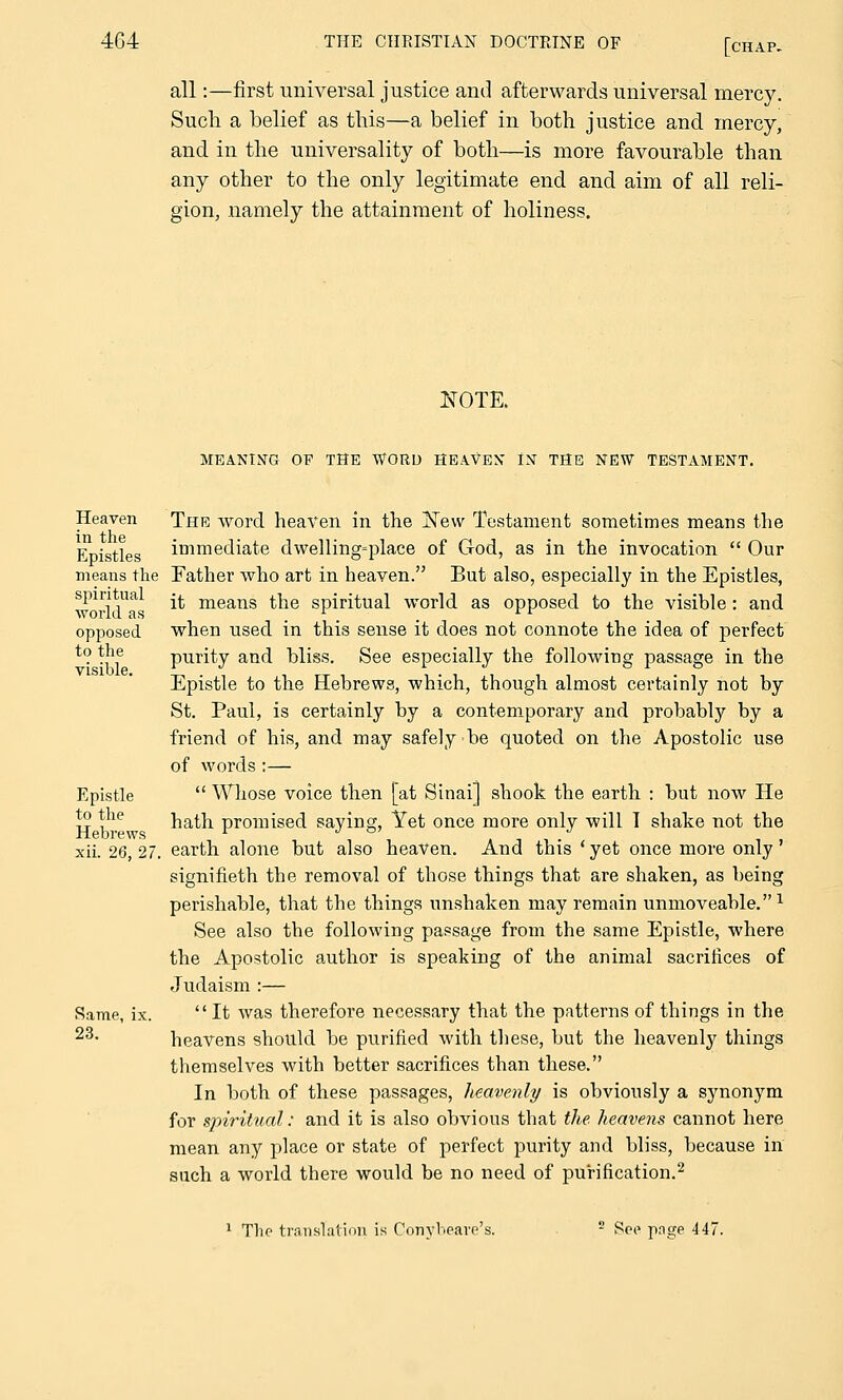 all:—first universal justice and afterwards universal mercy. Sucli a belief as this—a belief in both justice and mercy, and in the universality of both—is more favourable than any other to the only legitimate end and aim of all reli- gion, namely the attainment of holiness. NOTE. MEANING OF THE WORD HEAVEN IN THE NEW TESTAMENT. Heaven in the Epistles means the spiritual world as opposed to the visible. Epistle to the Hebrews xii. 26, 27. Same, ix. 23. The word heaven in the New Testament sometimes means the immediate dwelling-place of God, as in the invocation  Our Father who art in heaven. But also, especially in the Epistles, it means the spiritual world as opposed to the visible : and when used in this sense it does not connote the idea of perfect purity and bliss. See especially the following passage in the Epistle to the Hebrews, which, though almost certainly not by St. Paul, is certainly by a contemporary and probably by a friend of his, and may safely be quoted on the Apostolic use of words :—  Whose voice then [at Sinai] shook the earth : but now He hath promised saying, Yet once more only will I shake not the earth alone but also heaven. And this ' yet once more only' signifieth the removal of those things that are shaken, as being perishable, that the things unshaken may remain unmoveable.1 See also the following passage from the same Epistle, where the Apostolic author is speaking of the animal sacrifices of Judaism :—  It was therefore necessary that the patterns of things in the heavens should be purified with these, but the heavenly things themselves with better sacrifices than these. In both of these passages, heavenly is obviously a synonym for spiritual: and it is also obvious that the heavens cannot here mean any place or state of perfect purity and bliss, because in such a world there would be no need of purification.2 1 The translation is Conybeare's. 2 See page 447.