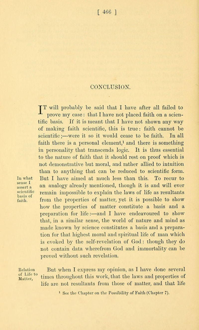 CONCLUSION. In what sense I assert a scientific basis of faith. TT will probably be said that I have after all failed to prove my case : that I have not placed faith on a scien- tific basis. If it is meant that I have not shown any way of making faith scientific, this is true: faith cannot be scientific;—were it so it would cease to be faith. In all faith there is a personal element,1 and there is something in personality that transcends logic. It is thus essential to the nature of faith that it should rest on proof which is not demonstrative but moral, and rather allied to intuition than to anything that can be reduced to scientific form. But I have aimed at much less than this. To recur to an analogy already mentioned, though it is and will ever remain impossible to explain the laws of life as resultants from the properties of matter, yet it is possible to show how the properties of matter constitute a basis and a preparation for life:—and I have endeavoured to show that, in a similar sense, the world of nature and mind as made known by science constitutes a basis and a prepara- tion for that highest moral and spiritual life of man which is evoked by the self-revelation of God: though they do not contain data wherefrom God and immortality can be proved without such revelation. Relation But when I express my opinion, as I have done several Matter ° times throughout this work, that the laws and properties of life are not resultants from those of matter, and that life 1 See the Chapter on the Possibility of Faith (Chapter 7).