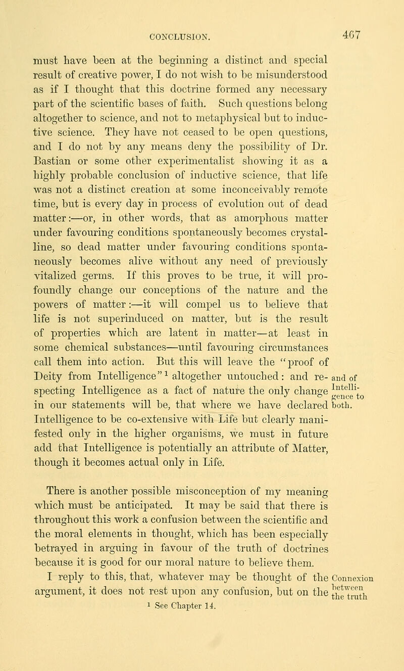 must have been at the beginning a distinct and special result of creative power, I do not wish to be misunderstood as if I thought that this doctrine formed any necessary part of the scientific bases of faith. Such questions belong altogether to science, and not to metaphysical but to induc- tive science. They have not ceased to be open questions, and I do not by any means deny the possibility of Dr. Bastian or some other experimentalist showing it as a highly probable conclusion of inductive science, that life was not a distinct creation at some inconceivably remote time, but is every day in process of evolution out of dead matter:—or, in other words, that as amorphous matter under favouring conditions spontaneously becomes crystal- line, so dead matter under favouring conditions sponta- neously becomes alive without any need of previously vitalized germs. If this proves to be true, it will pro- foundly change our conceptions of the nature and the powers of matter:—it will compel us to believe that life is not superinduced on matter, but is the result of properties which are latent in matter—at least in some chemical substances—until favouring circumstances call them into action. But this will leave the proof of Deity from Intelligence1 altogether untouched: and re-and of spectinp- Intelligence as a fact of nature the only change Iute111; r ° ° J » gence to in our statements will be, that where we have declared both. Intelligence to be co-extensive with Life but clearly mani- fested only in the higher organisms, we must in future add that Intelligence is potentially an attribute of Matter, though it becomes actual only in Life. There is another possible misconception of my meaning which must be anticipated. It may be said that there is throughout this work a confusion between the scientific and the moral elements in thought, which has been especially betrayed in arguing in favour of the truth of doctrines because it is good for our moral nature to believe them. I reply to this, that, whatever may be thought of the Connexion argument, it does not rest upon any confusion, but on the tWruth i See Chapter 14.