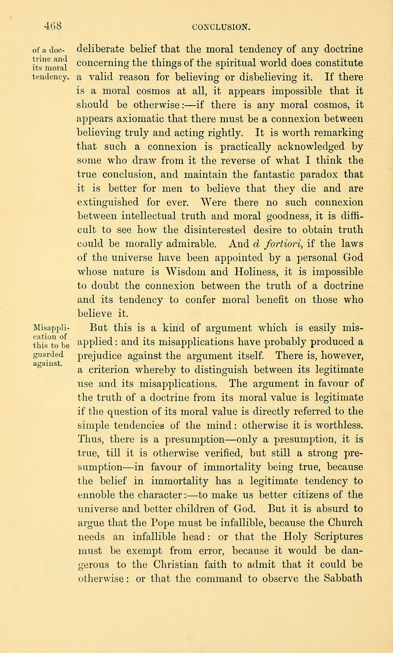 of a doc- deliberate belief that the moral tendency of any doctrine its'moral concernmg the things of the spiritual world does constitute tendency, a valid reason for believing or disbelieving it. If there is a moral cosmos at all, it appears impossible that it should be otherwise:—if there is any moral cosmos, it appears axiomatic that there must be a connexion between believing truly and acting rightly. It is worth remarking that such a connexion is practically acknowledged by some who draw from it the reverse of what I think the true conclusion, and maintain the fantastic paradox that it is better for men to believe that they die and are extinguished for ever. Were there no such connexion between intellectual truth and moral goodness, it is diffi- cult to see how the disinterested desire to obtain truth could be morally admirable. And d fortiori, if the laws of the universe have been appointed by a personal God whose nature is Wisdom and Holiness, it is impossible to doubt the connexion between the truth of a doctrine and its tendency to confer moral benefit on those who believe it. Misappli- But this is a kind of argument which is easily mis- this°to be applied: and its misapplications have probably produced a guarded prejudice against the argument itself. There is, however, a criterion whereby to distinguish between its legitimate use and its misapplications. The argument in favour of the truth of a doctrine from its moral value is legitimate if the question of its moral value is directly referred to the simple tendencies of the mind: otherwise it is worthless. Thus, there is a presumption—only a presumption, it is true, till it is otherwise verified, but still a strong pre- sumption—in favour of immortality being true, because the belief in immortality has a legitimate tendency to ennoble the character:—to make us better citizens of the universe and better children of God. But it is absurd to argue that the Pope must be infallible, because the Church needs an infallible head: or that the Holy Scriptures must be exempt from error, because it would be dan- gerous to the Christian faith to admit that it could be otherwise: or that the command to observe the Sabbath