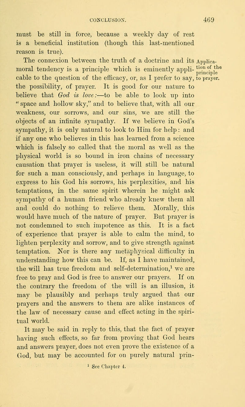 must be still in force, because a weekly day of rest is a beneficial institution (though this last-mentioned reason is true). The connexion between the truth of a doctrine and its Applica- moral tendency is a principle which is eminently appli- tl0.n °.f ,tho J r x j i x principle cable to the question of the efficacy, or, as I prefer to say, to prayer, the possibility, of prayer. It is good for our nature to believe that God is love:—to be able to look up into space and hollow sky, and to believe that, with all our weakness, our sorrows, and our sins, we are still the objects of an infinite sympathy. If we believe in God's sympathy, it is only natural to look to Him for help : and if any one who believes in this has learned from a science which is falsely so called that the moral as well as the physical world is so bound in iron chains of necessary causation that prayer is useless, it will still be natural for such a man consciously, and perhaps in language, to express to his God his sorrows, his perplexities, and his temptations, in the same spirit wherein he might ask sympathy of a human friend who already knew them all and could do nothing to relieve them. Morally, this would have much of the nature of prayer. But prayer is not condemned to such impotence as this. It is a fact of experience that prayer is able to calm the mind, to lighten perplexity and sorrow, and to give strength against temptation. Nor is there any metaphysical difficulty in understanding how this can be. If, as I have maintained, the will has true freedom and self-determination,1 we are free to pray and God is free to answer our prayers. If on the contrary the freedom of the will is an illusion, it may be plausibly and perhaps truly argued that our prayers and the answers to them are alike instances of the law of necessary cause and effect acting in the spiri- tual world. It may be said in reply to this, that the fact of prayer having such effects, so far from proving that God hears and answers prayer, does not even prove the existence of a God, but may be accounted for on purely natural prin-