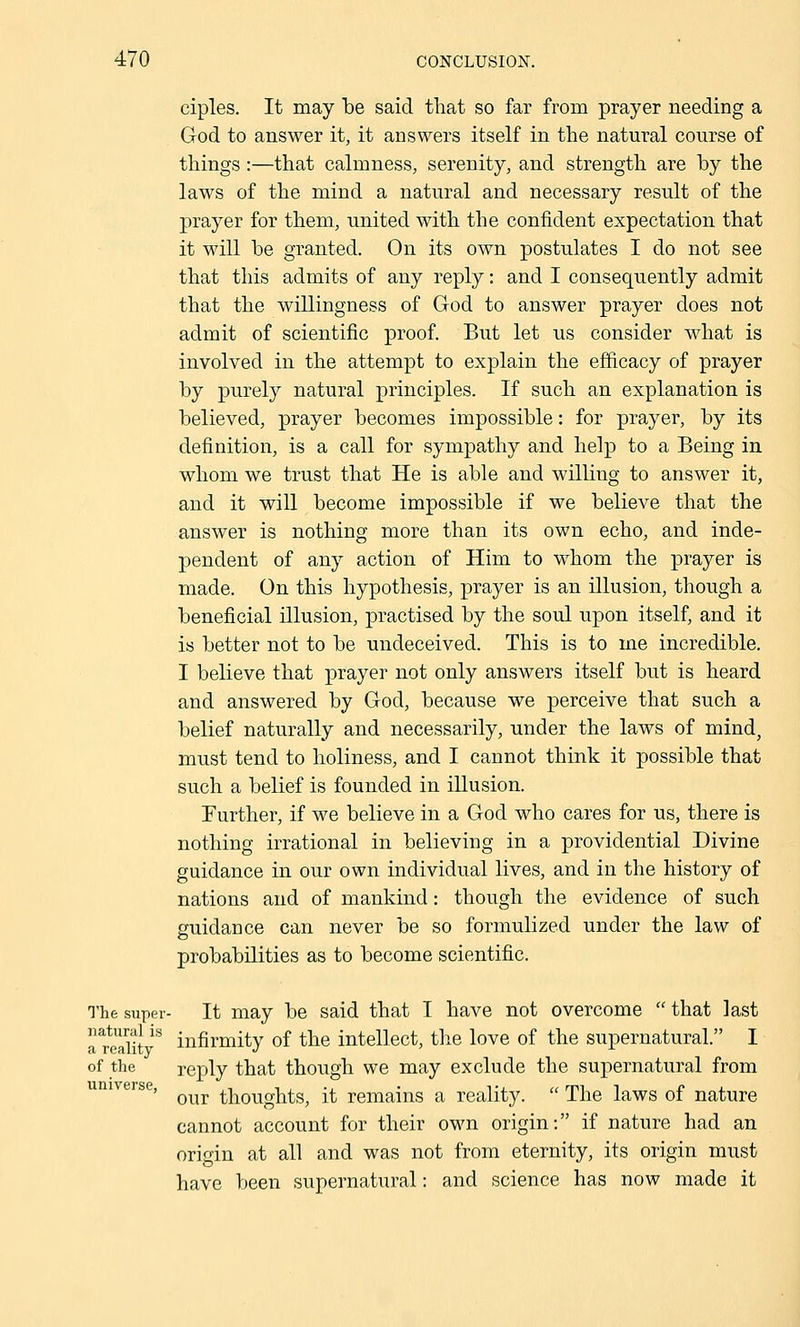 ciples. It may be said that so far from prayer needing a God to answer it, it answers itself in the natural course of things:—that calmness, serenity, and strength are by the laws of the mind a natural and necessary result of the prayer for them, united with the confident expectation that it will be granted. On its own postulates I do not see that this admits of any reply: and I consequently admit that the willingness of God to answer prayer does not admit of scientific proof. But let us consider what is involved in the attempt to explain the efficacy of prayer by purely natural principles. If such an explanation is believed, prayer becomes impossible: for prayer, by its definition, is a call for sympathy and help to a Being in whom we trust that He is able and willing to answer it, and it will become impossible if we believe that the answer is nothing more than its own echo, and inde- pendent of any action of Him to whom the prayer is made. On this hypothesis, prayer is an illusion, though a beneficial illusion, practised by the soul upon itself, and it is better not to be undeceived. This is to me incredible. I believe that prayer not only answers itself but is heard and answered by God, because we perceive that such a belief naturally and necessarily, under the laws of mind, must tend to holiness, and I cannot think it possible that such a belief is founded in illusion. Further, if we believe in a God who cares for us, there is nothing irrational in believing in a providential Divine guidance in our own individual lives, and in the history of nations and of mankind: though the evidence of such guidance can never be so formulized under the law of probabilities as to become scientific. The super- It may be said that I have not overcome that last a reaiit infirmity of the intellect, the love of the supernatural. I of the reply that though we may exclude the supernatural from our thoughts, it remains a reality. The laws of nature cannot account for their own origin: if nature had an origin at all and was not from eternity, its origin must have been supernatural: and science has now made it universe.