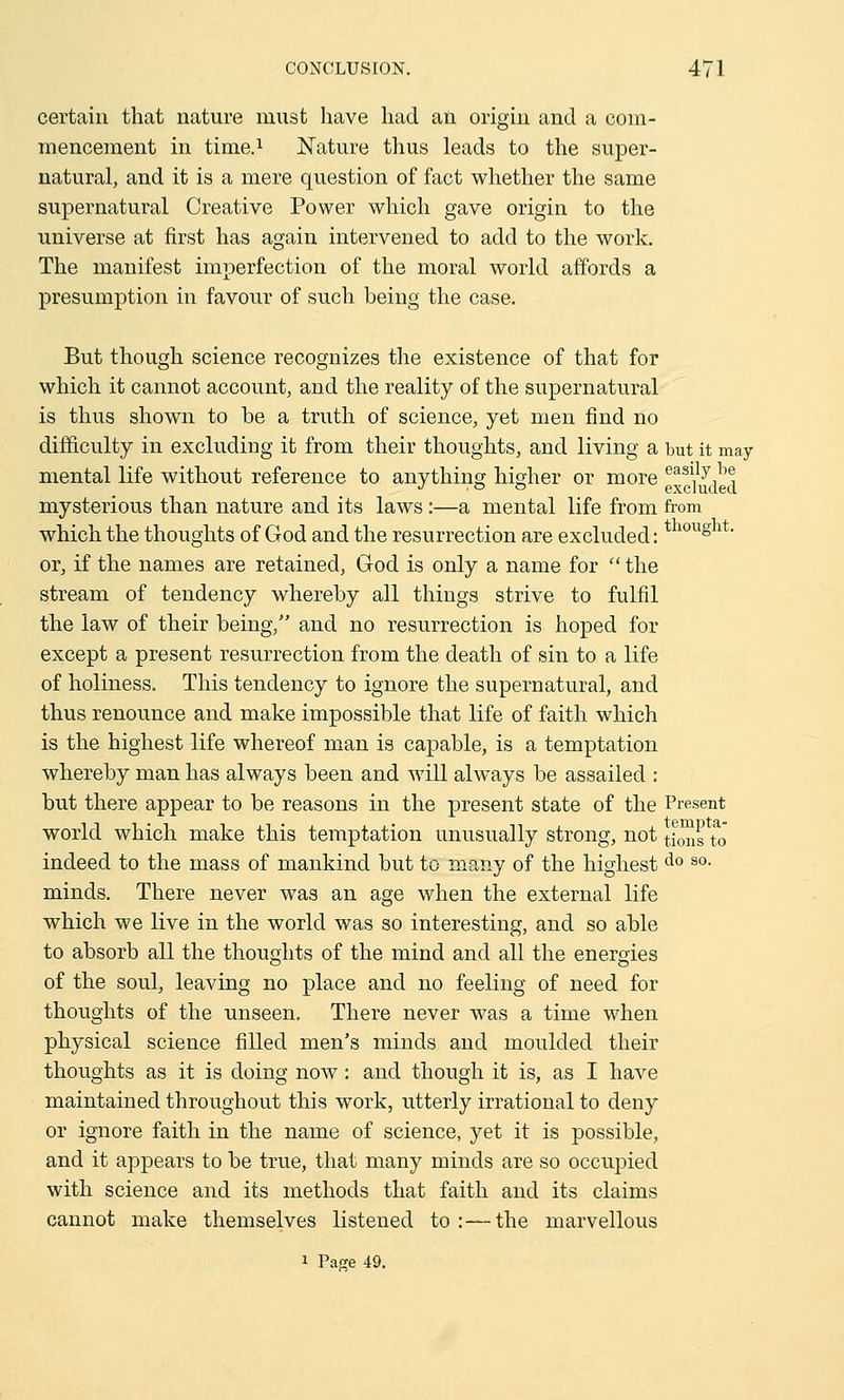 certain that nature must have had an origin and a com- mencement in time.1 Nature thus leads to the super- natural, and it is a mere question of fact whether the same supernatural Creative Power which gave origin to the universe at first has again intervened to add to the work. The manifest imperfection of the moral world affords a presumption in favour of such being the case. But though science recognizes the existence of that for which it cannot account, and the reality of the supernatural is thus shown to be a truth of science, yet men find no difficulty in excluding it from their thoughts, and living a but it may mental life without reference to anything higher or more easii d^ mysterious than nature and its laws :—a mental life from from which the thoughts of God and the resurrection are excluded: *10Ug or, if the names are retained, God is only a name for the stream of tendency whereby all things strive to fulfil the law of their being/' and no resurrection is hoped for except a present resurrection from the death of sin to a life of holiness. This tendency to ignore the supernatural, and thus renounce and make impossible that life of faith which is the highest life whereof man is capable, is a temptation whereby man has always been and will always be assailed : but there appear to be reasons in the present state of the Present world which make this temptation unusually strong, not t;™g ta0 indeed to the mass of mankind but to many of the highest do so- minds. There never was an age when the external life which we live in the world was so interesting, and so able to absorb all the thoughts of the mind and all the energies of the soul, leaving no place and no feeling of need for thoughts of the unseen. There never was a time when physical science filled men's minds and moulded their thoughts as it is doing now : and though it is, as I have maintained throughout this work, utterly irrational to deny or ignore faith in the name of science, yet it is possible, and it appears to be true, that many minds are so occupied with science and its methods that faith and its claims cannot make themselves listened to:—the marvellous i Page 49.