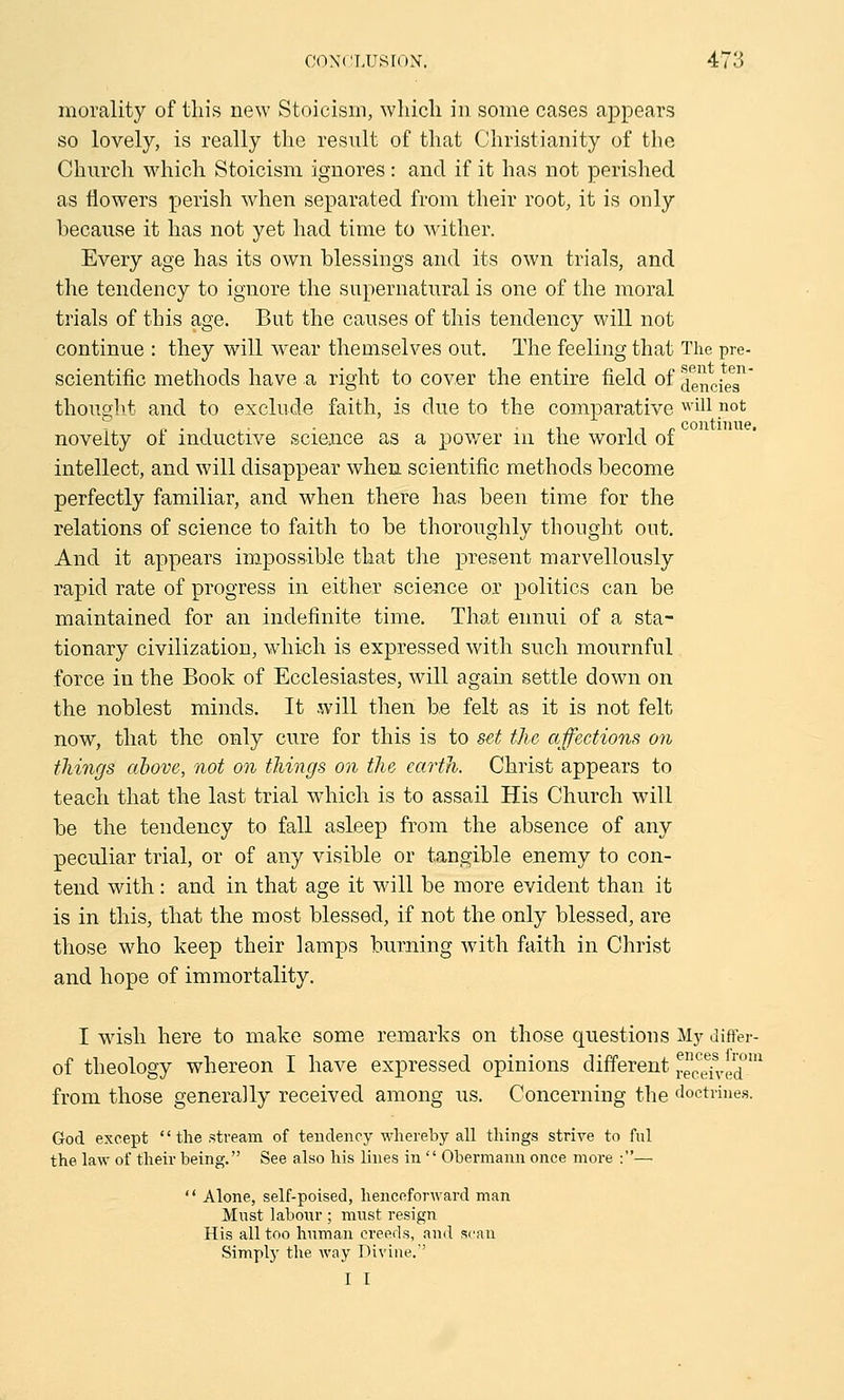 morality of this new Stoicism, which in some cases appears so lovely, is really the result of that Christianity of the Church which Stoicism ignores : and if it has not perished as flowers perish when separated from their root, it is only because it has not yet had time to wither. Every age has its own blessings and its own trials, and the tendency to ignore the supernatural is one of the moral trials of this age. But the causes of this tendency will not continue : they will wear themselves out. The feeling that The pre- scientific methods have a right to cover the entire field of dencies thought and to exclude faith, is clue to the comparative wil1 n°t .„.,,. . . „ , , „ continue, novelty ol inductive science as a power m the world of intellect, and will disappear when scientific methods become perfectly familiar, and when there has been time for the relations of science to faith to be thoroughly thought out. And it appears impossible that the present marvellously rapid rate of progress in either science or politics can be maintained for an indefinite time. That ennui of a sta- tionary civilization, which is expressed with such mournful force in the Book of Ecclesiastes, will again settle down on the noblest minds. It will then be felt as it is not felt now, that the only cure for this is to set the affections on things above, not on things on the earth. Christ appears to teach that the last trial which is to assail His Church will be the tendency to fall asleep from the absence of any peculiar trial, or of any visible or tangible enemy to con- tend with: and in that age it will be more evident than it is in this, that the most blessed, if not the only blessed, are those who keep their lamps burning with faith in Christ and hope of immortality. I wish here to make some remarks on those questions My differ- of theology whereon I have expressed opinions different re^eT^d0™ from those generally received among us. Concerning the doctrines. God except  the stream of tendency whereby all things strive to ful the law of their being. See also his lines in  Obermann once more :—  Alone, self-poised, henceforward man Must labour ; must resign His all too human creeds, and scan Simply the way Divine.'' I I