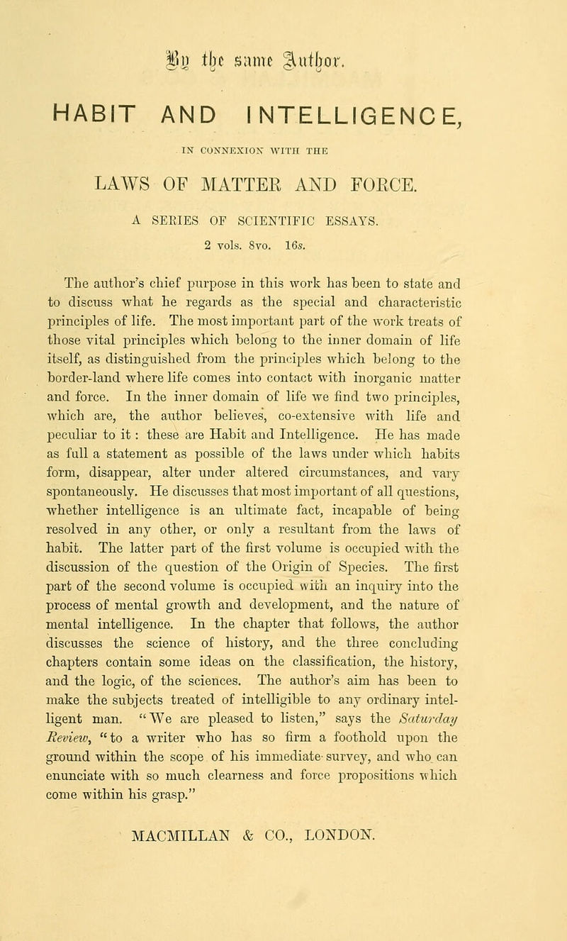 §)n tljc s;tmc §Uttbor. HABIT AND INTELLIGENCE, IN CONNEXION WITH THE LAWS OF MATTEE AND FOECE. A SERIES OF SCIENTIFIC ESSAYS. 2 vols. 8vo. 16s. The author's chief purpose in this work has been to state and to discuss what he regards as the special and characteristic principles of life. The most important part of the work treats of those vital principles which belong to the inner domain of life itself, as distinguished from the principles which belong to the border-land where life comes into contact with inorganic matter and force. In the inner domain of life we find two principles, which are, the author believes, co-extensive with life and peculiar to it: these are Habit and Intelligence. He has made as full a statement as possible of the laws under which habits form, disappear, alter under altered circumstances, and vary spontaneously. He discusses that most important of all questions, whether intelligence is an ultimate fact, incapable of being- resolved in any other, or only a resultant from the laws of habit. The latter part of the first volume is occupied with the discussion of the question of the Origin of Species. The first part of the second volume is occupied with an inquiry into the process of mental growth and development, and the nature of mental intelligence. In the chapter that follows, the author discusses the science of history, and the three concluding chapters contain some ideas on the classification, the history, and the logic, of the sciences. The author's aim has been to make the subjects treated of intelligible to any ordinary intel- ligent man. We are pleased to listen, says the Saturday Revieiv, to a writer who has so firm a foothold upon the ground within the scope of his immediate- survey, and who. can enunciate with so much clearness and force propositions which come within his grasp.