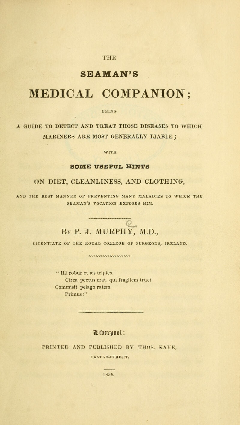 THE SEAMAN'S MEDICAL COMPANION; A GUIDE TO DETECT AND TREAT THOSE DISEASES TO WHICH MARINERS ARE MOST GENERALLY LIABLE j SOME USEFUL HINTS ON DIET, CLEANLINESS, AND CLOTHING, AND THE BEST MANNER OF PREVENTING MANY MALADIES TO WHICH THE SEAMAN'S VOCATION EXPOSES HIM. By P. J. MURPHY, M.D., LICENTIATE OF THE ROYAL COLLEGE OF SURGEONS, IRELAND.  Illi robur et ass triplex Circa, pectus erat, qui fragilem truci Commisit pelago ratem Primus: ULiberpoi; PRINTED AND PUBLISHED BY THOS. KAYE, CASTLE-STREET,