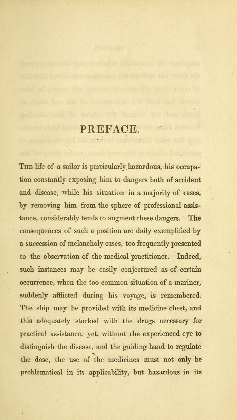 PREFACE. The life of a sailor is particularly,hazardous, his occupa- tion constantly exposing him to dangers both of accident and disease, while his situation in a majority of cases, by removing him from the sphere of professional assis- tance, considerably tends to augment these dangers. The consequences of such a position are daily exemplified by a succession of melancholy cases, too frequently presented to the observation of the medical practitioner. Indeed, such instances may be easily conjectured as of certain occurrence, when the too common situation of a mariner, suddenly afflicted during his voyage, is remembered. The ship may be provided with its medicine chest, and this adequately stocked with the drugs necessary for practical assistance, yet, without the experienced eye to distinguish the disease, and the guiding hand to regulate the dose, the use of the medicines must not only be problematical in its applicability, but hazardous in its