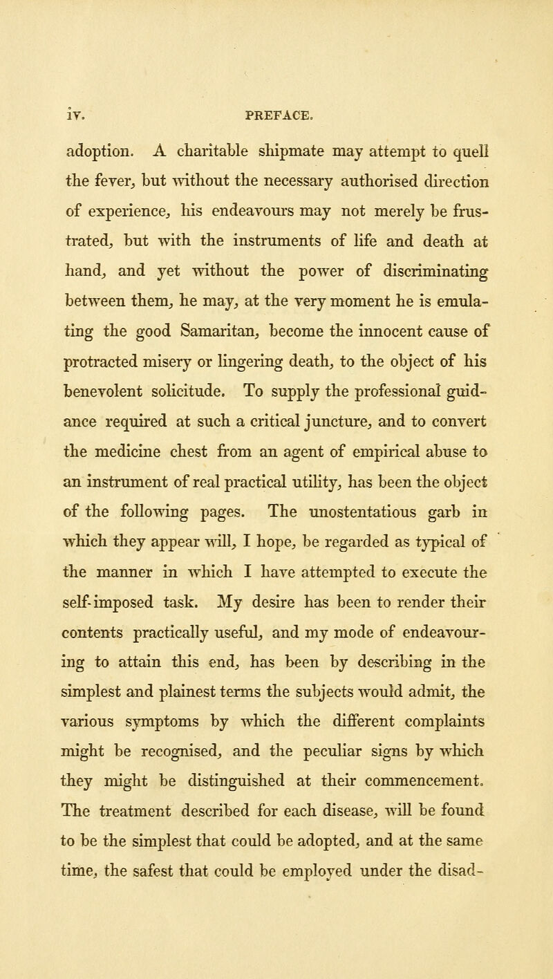 adoption. A charitable shipmate may attempt to quell the fever, but without the necessary authorised direction of experience, his endeavours may not merely be frus- trated, but with the instruments of life and death at hand, and yet without the power of discriminating between them, he may, at the very moment he is emula- ting the good Samaritan, become the innocent cause of protracted misery or lingering death, to the object of his benevolent solicitude. To supply the professional guid- ance required at such a critical juncture, and to convert the medicine chest from an agent of empirical abuse to an instrument of real practical utility, has been the object of the following pages. The unostentatious garb in which they appear will, I hope, be regarded as typical of the manner in which I have attempted to execute the self- imposed task. My desire has been to render their contents practically useful, and my mode of endeavour- ing to attain this end, has been by describing in the simplest and plainest terms the subjects would admit, the various symptoms by which the different complaints might be recognised, and the peculiar signs by which they might be distinguished at their commencement. The treatment described for each disease, will be found to be the simplest that could be adopted, and at the same time, the safest that could be employed under the disad-