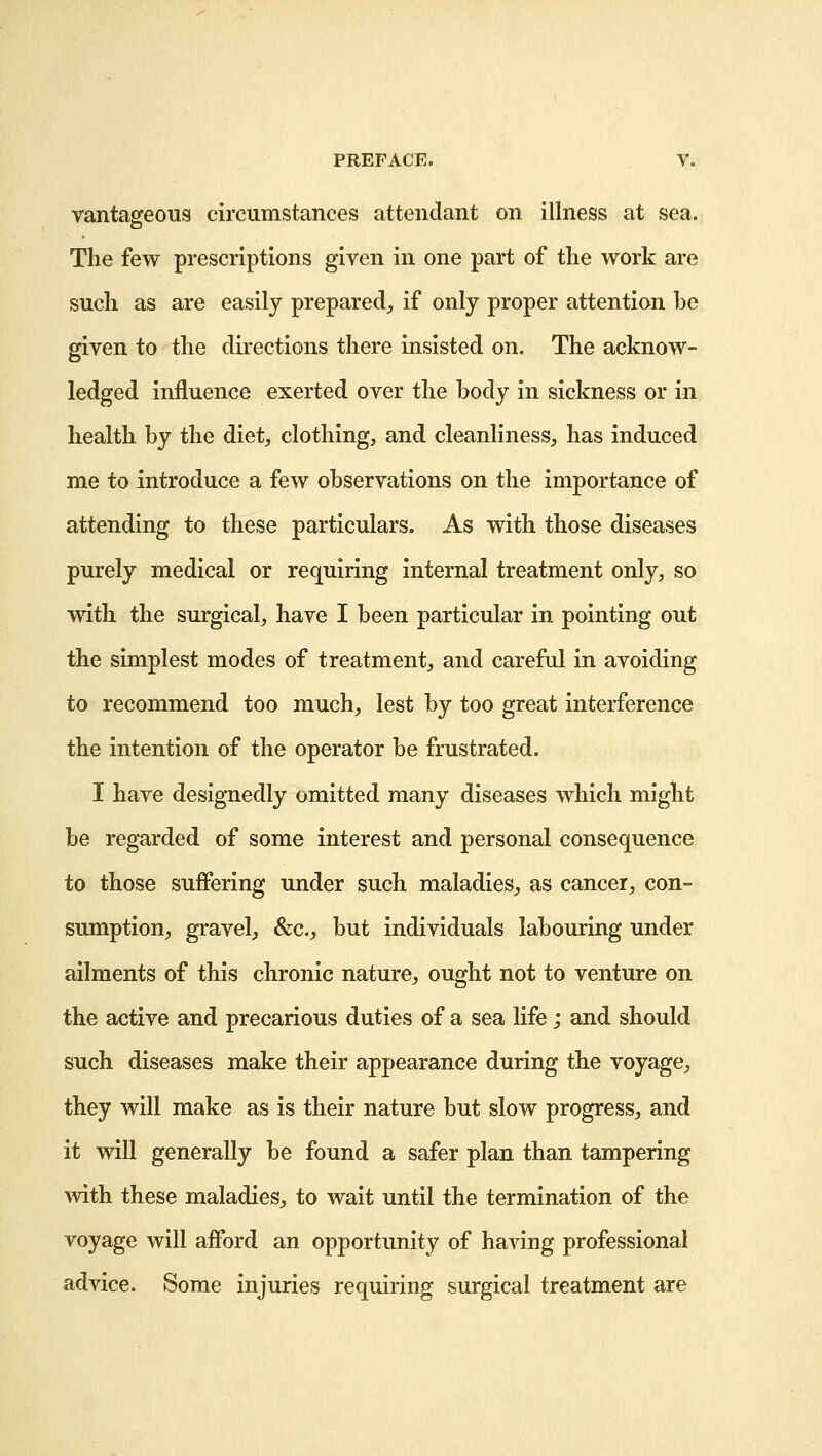 vantageous circumstances attendant on illness at sea. The few prescriptions given in one part of the work are such as are easily prepared,, if only proper attention be given to the directions there insisted on. The acknow- ledged influence exerted over the body in sickness or in health by the diet, clothing, and cleanliness, has induced me to introduce a few observations on the importance of attending to these particulars. As with those diseases purely medical or requiring internal treatment only, so with the surgical, have I been particular in pointing out the simplest modes of treatment, and careful in avoiding to recommend too much, lest by too great interference the intention of the operator be frustrated. I have designedly omitted many diseases which might be regarded of some interest and personal consequence to those suffering under such maladies, as cancer, con- sumption, gravel, &c, but individuals labouring under ailments of this chronic nature, ought not to venture on the active and precarious duties of a sea life; and should such diseases make their appearance during the voyage, they will make as is their nature but slow progress, and it will generally be found a safer plan than tampering with these maladies, to wait until the termination of the voyage will afford an opportunity of having professional advice. Some injuries requiring surgical treatment are