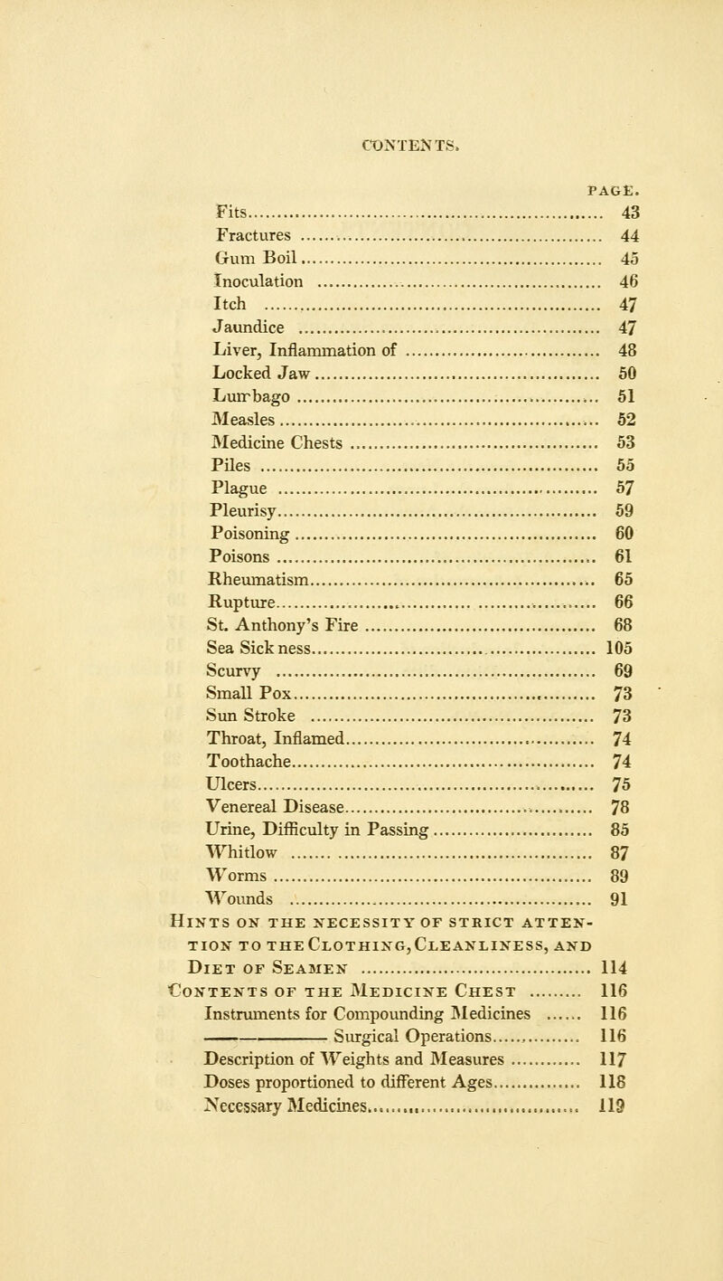 PAGE. Fits 43 Fractures 44 Gum Boil 45 Inoculation 46 Itch 47 Jaundice 47 Liver, Inflammation of 48 Locked Jaw , 50 Lumbago 51 Measles 52 Medicine Chests 53 Piles 55 Plague 57 Pleurisy 59 Poisoning 60 Poisons = . 61 Rheumatism 65 Rupture . 66 St. Anthony's Fire 68 Sea Sickness 105 Scurvy 69 Small Pox 73 SunStroke 73 Throat, Inflamed 74 Toothache 74 Ulcers 75 Venereal Disease 78 Urine, Difficulty in Passing 85 Whitlow 87 Worms 89 Wounds , 91 Hints on the necessity or strict atten- tion to theClothing,Cleanliness, and Diet of Seamen 114 Contents of the Medicine Chest 116 Instruments for Compounding Medicines 116 Surgical Operations , 116 Description of Weights and Measures 117 Doses proportioned to different Ages 118 Necessary Medicines 119