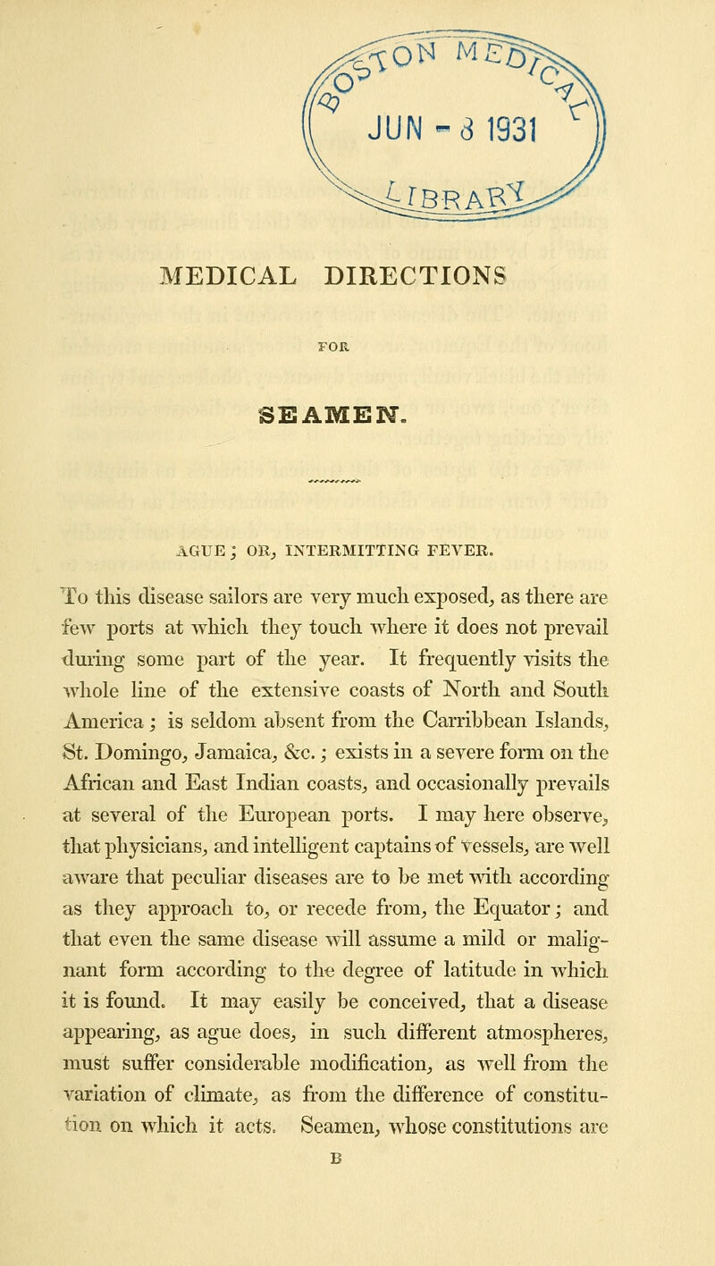 MEDICAL DIRECTIONS SEAMEN. AGUE ; OR, INTERMITTING FEVER. To this disease sailors are very much exposed, as there are few ports at which they touch where it does not prevail during some part of the year. It frequently visits the whole line of the extensive coasts of North and South America; is seldom absent from the Carribbean Islands, St. Domingo, Jamaica, &c.; exists in a severe form on the African and East Indian coasts, and occasionally prevails at several of the European ports. I may here observe,, that physicians, and intelligent captains of Vessels, are well aware that peculiar diseases are to be met with according as they approach to, or recede from, the Equator; and that even the same disease will assume a mild or malig- nant form according to the degree of latitude in which it is found. It may easily be conceived, that a disease appearing, as ague does, in such different atmospheres, must suffer considerable modification, as well from the variation of climate, as from the difference of constitu- tion on which it acts, Seamen, whose constitutions are B