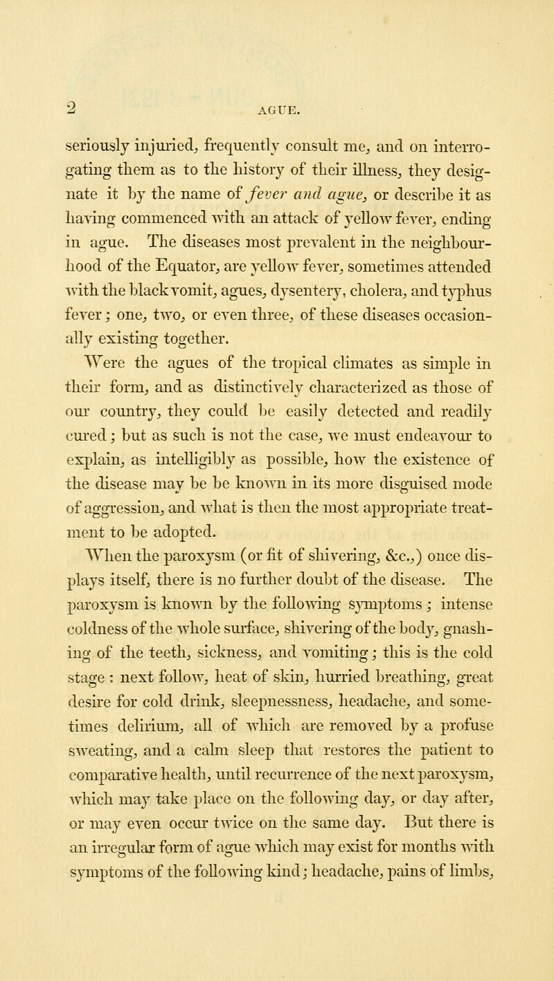 seriously injuried, frequently consult me, and on interro- gating them as to the history of their illness, they desig- nate it by the name of fever and ague, or describe it as having commenced with an attack of yellow fever, ending in ague. The diseases most prevalent in the neighbour- hood of the Equator, are yellow fever, sometimes attended with the black vomit, agues, dysentery, cholera, and typhus fever; one, two, or even three, of these diseases occasion- ally existing together. Were the agues of the tropical climates as simple in their form, and as distinctively characterized as those of our country, they could be easily detected and readily cured; but as such is not the case, we must endeavour to explain, as intelligibly as possible, how the existence of the disease may be be known in its more disguised mode of aggression, and what is then the most appropriate treat- ment to be adopted. When the paroxysm (or fit of shivering, &c.,) once dis- plays itself, there is no further doubt of the disease. The paroxysm is known by the following symptoms ; intense coldness of the whole surface, shivering of the body, gnash- ing of the teeth, sickness, and vomiting; this is the cold stage : next follow, heat of skin, hurried breathing, great desire for cold drink, sleepnessness, headache, and some- times delirium, all of which are removed by a profuse sweating, and a calm sleep that restores the patient to comparative health, until recurrence of the next paroxysm, which may take place on the following day, or day after, or may even occur twice on the same day. But there is an irregular form of ague which may exist for months with symptoms of the folio wing kind; headache, pains of limbs,