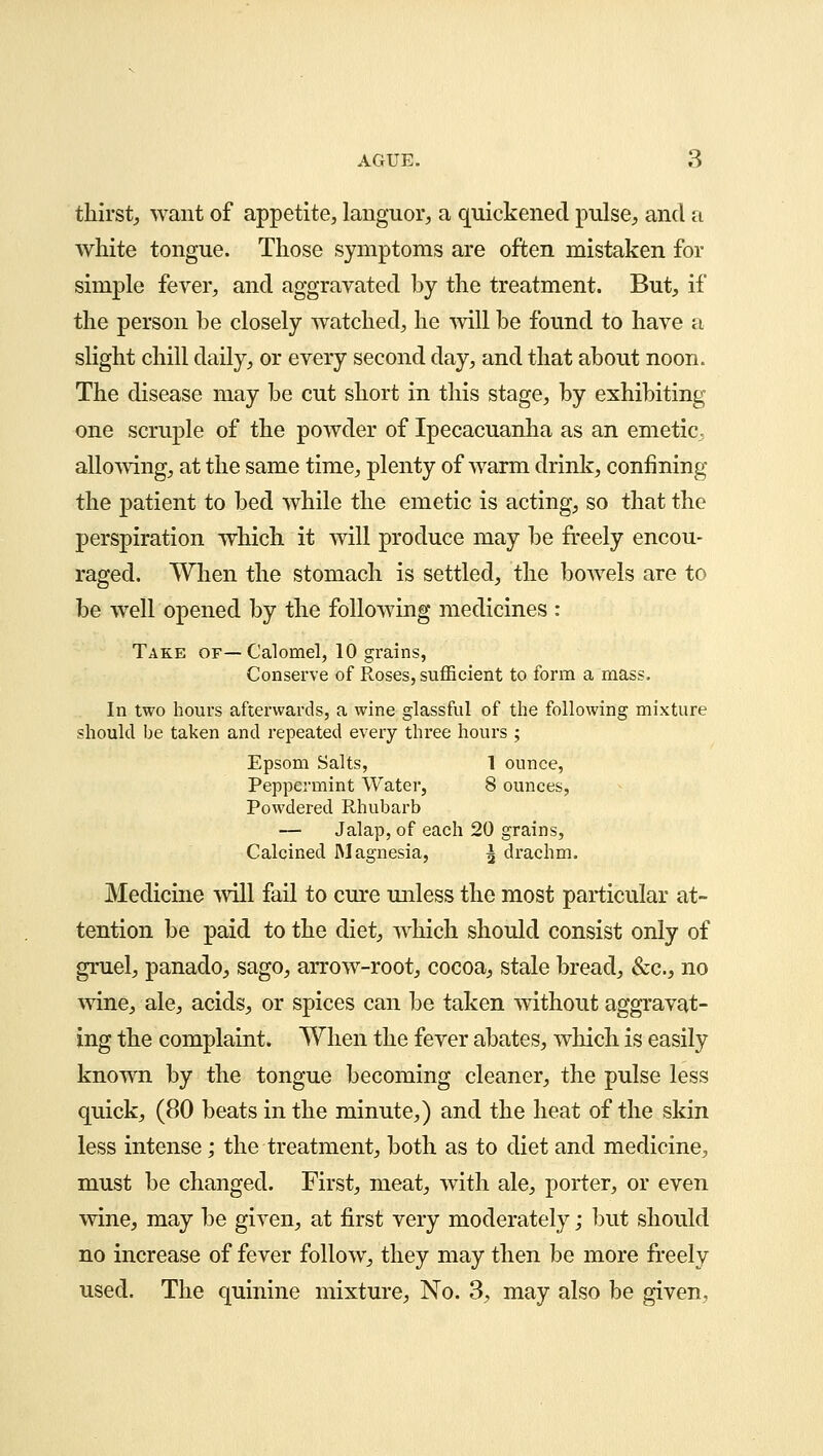 thirst, want of appetite, languor, a quickened pulse, and a white tongue. Those symptoms are often mistaken for simple fever, and aggravated by the treatment. But, if the person be closely watched, he will be found to have a slight chill daily, or every second day, and that about noon. The disease may be cut short in this stage, by exhibiting one scruple of the powder of Ipecacuanha as an emetic, allowing, at the same time, plenty of warm drink, confining the patient to bed while the emetic is acting, so that the perspiration which it will produce may be freely encou- raged. When the stomach is settled, the bowels are to be well opened by the following medicines : Take of—Calomel, 10 grains, Conserve of Roses, sufficient to form a mass. In two hours afterwards, a wine glassful of the following mixture should be taken and repeated every three hours ; Epsom Salts, 1 ounce, Peppermint Water, 8 ounces, Powdered Rhubarb — Jalap, of each 20 grains, Calcined Magnesia, \ drachm. Medicine will fail to cure unless the most particular at- tention be paid to the diet, which should consist only of gruel, panado, sago, arrow-root, cocoa, stale bread, &c, no wine, ale, acids, or spices can be taken without aggravat- ing the complaint. When the fever abates, which is easily known by the tongue becoming cleaner, the pulse less quick, (80 beats in the minute,) and the heat of the skin less intense; the treatment, both as to diet and medicine, must be changed. First, meat, with ale, porter, or even wine, may be given, at first very moderately; but should no increase of fever follow, they may then be more freely used. The quinine mixture, No. 3, may also be given.