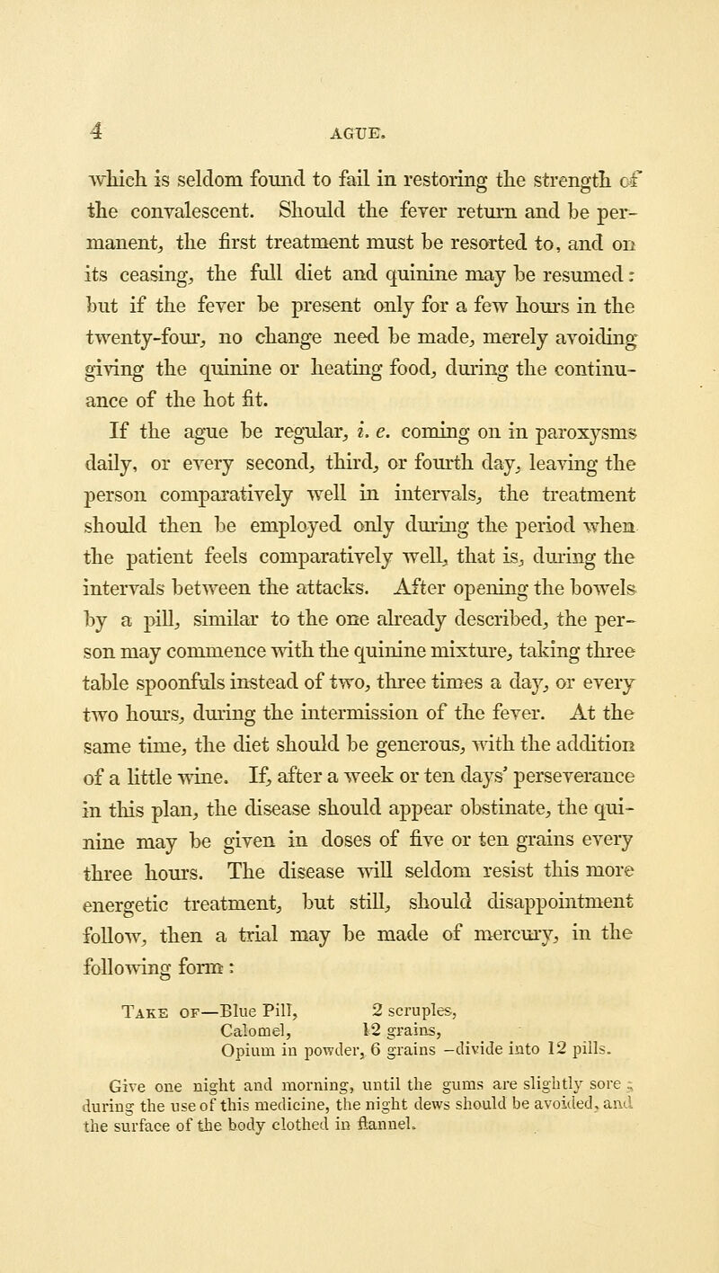 which is seldom found to fail in restoring the strength of the convalescent. Should the fever return and be per- manent,, the first treatment must be resorted to, and on its ceasing, the full diet and quinine may be resumed: but if the fever be present only for a few hours in the twenty-four., no change need be made,, merely avoiding giving the quinine or heating food, during the continu- ance of the hot fit. If the ague be regular, i. e. coming on in paroxysms daily, or every second, third, or fourth day, leaving the person comparatively well in intervals, the treatment should then be employed only during the period when the patient feels comparatively well, that is, during the intervals between the attacks. After opening the bowels by a pill, similar to the one already described, the per- son may commence with the quinine mixture, taking three table spoonfuls instead of two, three times a day, or every two hours, during the intermission of the fever. At the same time, the diet should be generous, with the addition of a little wine. If, after a week or ten days' perseverance in this plan, the disease should appear obstinate, the qui- nine may be given in doses of five or ten grains every three hours. The disease will seldom resist this more energetic treatment, but still, should disappointment follow, then a trial may be made of mercury, in the following form: Take or—Blue Pill, 2 scruples, Calomel, 12 grains, Opium in powder, 6 grains -divide into 12 pills. Give one night and morning, until the gums are slightly sore ; during the use of this medicine, the night dews should be avoided, and the surface of the body clothed in flannel.