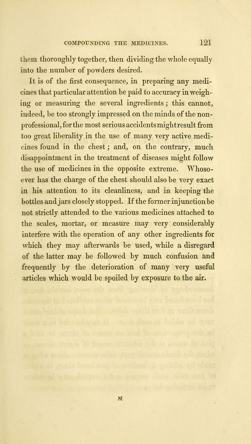 them thoroughly together, then dividing the whole equally into the number of powders desired. It is of the first consequence, in preparing any medi- cines that particular attention be paid to accuracy in weigh- ing or measuring the several ingredients; this cannot, indeed, be too strongly impressed on the minds of the non- professional, for the most serious accidents might result from too great liberality in the use of many very active medi- cines found in the chest; and, on the contrary, much disappointment in the treatment of diseases might follow the use of medicines in the opposite extreme. Whoso- ever has the charge of the chest should also be very exact in his attention to its cleanliness, and in keeping the bottles and jars closely stopped* If the former injunction be not strictly attended to the various medicines attached to the scales, mortar, or measure may very considerably interfere with the operation of any other ingredients for which they may afterwards be used, while a disregard of the latter may be followed by much confusion and frequently by the deterioration of many very useful articles which would be spoiled by exposure to the air. M
