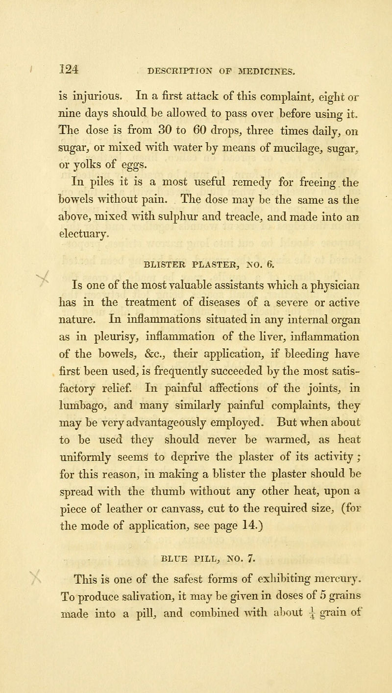 is injurious. In a first attack of this complaint, eight or nine days should be allowed to pass over before using it. The dose is from 30 to 60 drops, three times daily, on sugar, or mixed with water by means of mucilage, sugar, or yolks of eggs. In piles it is a most useful remedy for freeing.the bowels without pain. The dose may be the same as the above, mixed with sulphur and treacle, and made into an electuary. BLISTER PLASTER, NO. 6. Is one of the most valuable assistants which a physician has in the treatment of diseases of a severe or active nature. In inflammations situated in any internal organ as in pleurisy, inflammation of the liver, inflammation of the bowels, &c, their application, if bleeding have first been used, is frequently succeeded by the most satis- factory relief. In painful affections of the joints, in lumbago, and many similarly painful complaints, they may be very advantageously employed. But when about to be used they should never be warmed, as heat uniformly seems to deprive the plaster of its activity ; for this reason, in making a blister the plaster should be spread with the thumb without any other heat, upon a piece of leather or canvass, cut to the required size, (for the mode of application, see page 14.) BLUE PILL, NO. 7- This is one of the safest forms of exhibiting mercury. To produce salivation, it may be given in doses of 5 grains made into a pill, and combined with about \ grain of