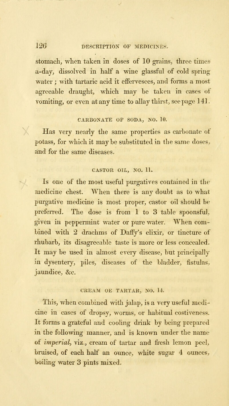 stomachy when taken in doses of 10 grains, three times a-day, dissolved in half a wine glassful of cold spring water; with tartaric acid it effervesces, and forms a most agreeable draught, which may he taken in cases of vomiting, or even at any time to allay thirst, seepage 141. CARBONATE OF SODA, NO. 10. Has very nearly the same properties as carbonate of potass, for which it may be substituted in the same dosesr and for the same diseases, CASTOR OIL, NO. 11. Is one of the most useful purgatives contained in the medicine chest. When there is any doubt as to what purgative medicine is most proper, castor oil should be preferred. The dose is from 1 to 3 table spoonsful, given in peppermint water or pure water. When com- bined with 2 drachms of Daffy's elixir, or tincture of rhubarb, its disagreeable taste is more or less concealed, It may be used in almost every disease, but principally in dysentery, piles, diseases of the bladder, fistulas, jaundice, &c. CREAM OE TARTAR, NO. 14. This, when combined with jalap, is a very useful medi- cine in cases of dropsy, worms, or habitual costiveness. It forms a grateful and cooling drink by being prepared in the following manner, and is known under the name of imperial, viz., cream of tartar and fresh lemon peel, bruised, of each half an ounce, white sugar 4 ounces, boiling water 3 pints mixed.