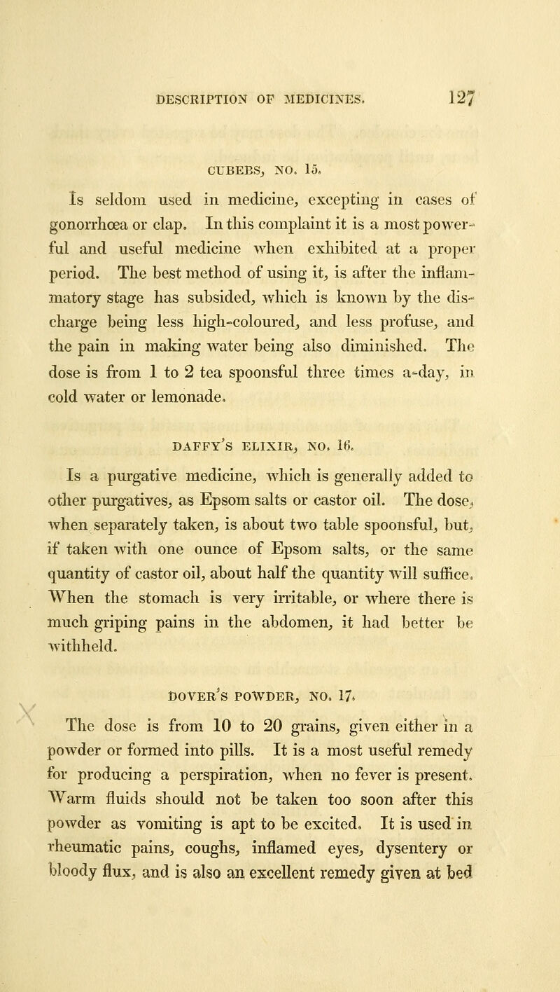 CUBEBS, NO, 15, Is seldom used in medicine, excepting in cases of gonorrhoea or clap. In this complaint it is a most power~ ful and useful medicine when exhibited at a proper period. The best method of using it, is after the inflam- matory stage has subsided, which is known by the dis- charge being less high-coloured, and less profuse, and the pain in making water being also diminished. The dose is from 1 to 2 tea spoonsful three times a-day, in cold water or lemonade. DAFFY'S ELIXIR, NO. 16, Is a purgative medicine, which is generally added to other purgatives, as Epsom salts or castor oil. The dose, when separately taken, is about two table spoonsful, but, if taken with one ounce of Epsom salts, or the same quantity of castor oil, about half the quantity will suffice. When the stomach is very irritable, or where there is much griping pains in the abdomen, it had better be withheld. Dover's powder, no. 17* The dose is from 10 to 20 grains, given either m a powder or formed into pills. It is a most useful remedy for producing a perspiration, when no fever is present. Warm fluids should not be taken too soon after this powder as vomiting is apt to be excited, It is used in rheumatic pains, coughs, inflamed eyes, dysentery or bloody flux, and is also an excellent remedy given at bed