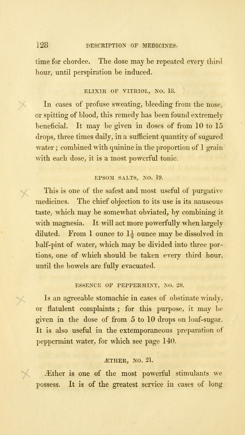 time for cliordee. The dose may be repeated every third hour, until perspiration be induced. ELIXIR OF VITRIOL,, NO> 18. In cases of profuse sweating, bleeding from the nose^ or spitting of blood, this remedy has been found extremely beneficial. It may be given in doses of from 10 to 15 drops, three times daily, in a sufficient quantity of sugared •water; combined with quinine in the proportion of 1 grain with each dose, it is a most powerful tonic. EPSOM SALTS, NO. 19. This is one of the safest and most useful of purgative medicines. The chief objection to its use is its nauseous taste, which may be somewhat obviated, by combining it with magnesia. It will act more powerfully when largely diluted. From 1 ounce to H ounce may be dissolved in half-pint of water, which may be divided into three por- tions, one of which should be taken every third hour, until the bowels are fully evacuated. ESSENCE OF PEPPERMINT, NO. 20. Is an agreeable stomachic in cases of obstinate windy, or flatulent complaints ; for this purpose, it may be given in the dose of from 5 to 10 drops on loaf-sugar. It is also useful in the extemporaneous preparation of peppermint water, for which see page 140. ..ETHER, no. 21. .-Ether is one of the most powerful stimulants we possess, It is of the greatest service in cases of long