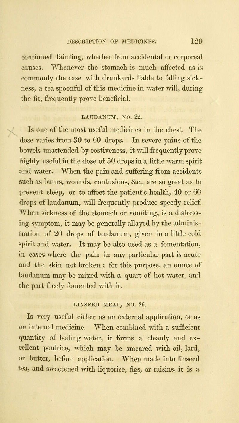 continued fainting, whether from accidental or corporeal causes. Whenever the stomach is much affected as is commonly the case with drunkards liable to falling sick- ness, a tea spoonful of this medicine in water will, during the fit, frequently prove beneficial. LAUDANUM, NO. 22. Is one of the most useful medicines in the chest. The dose varies from 30 to 60 drops. In severe pains of the bowels unattended by costiveness, it will frequently prove highly useful in the dose of 50 drops in a little warm spirit and water. When the pain and suffering from accidents such as bums,, wounds, contusions, &c, are so great as to prevent sleep, or to affect the patient's health, 40 or 60 drops of laudanum, will frequently produce speedy relief. When sickness of the stomach or vomiting, is a distress- ing symptom, it may be generally allayed by the adminis- tration of 20 drops of laudanum, given in a little cold spirit and water. It may be also used as a fomentation, in cases where the pain in any particular part is acute and the skin not broken ; for this purpose, an ounce of laudanum may be mixed with a quart of hot water, and the part freely fomented with it. LINSEED MEAL, NO. 26. Is very useful either as an external application, or as an internal medicine. When combined with a sufficient quantity of boiling water, it forms a cleanly and ex- cellent poultice, which may be smeared with oil, lard, or butter, before application. When made into linseed tea, and sweetened with liquorice, figs, or raisins, it is a