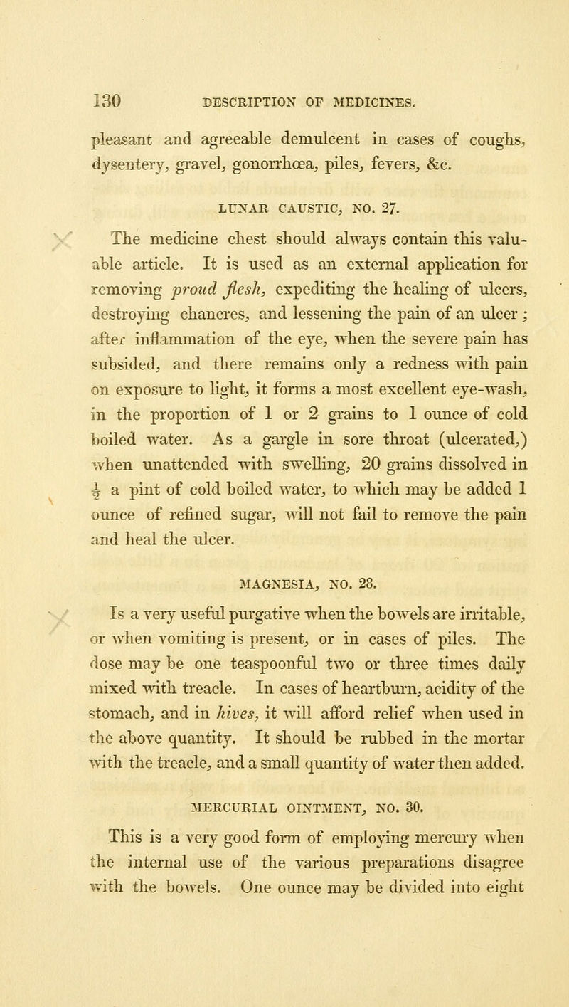 pleasant and agreeable demulcent in cases of coughs., dysentery, gravel, gonorrhoea, piles, fevers, &c. LUNAR CAUSTIC, NO. 27. The medicine chest should always contain this valu- able article. It is used as an external application for removing proud flesh, expediting the healing of ulcers, destroying chancres, and lessening the pain of an ulcer ; after inflammation of the eye, when the severe pain has subsided, and there remains only a redness with pain on exposure to light, it forms a most excellent eye-wash, in the proportion of 1 or 2 grains to 1 ounce of cold boiled water. As a gargle in sore throat (ulcerated,) when unattended with swelling, 20 grains dissolved in \ a pint of cold boiled water, to which may be added 1 ounce of refined sugar, will not fail to remove the pain and heal the ulcer. MAGNESIA, NO. 28. Is a very useful purgative when the bowels are irritable, or when vomiting is present, or in cases of piles. The dose may be one teaspoonful two or three times daily mixed with treacle. In cases of heartburn, acidity of the stomach, and in hives, it will afford relief when used in the above quantity. It should be rubbed in the mortar with the treacle, and a small quantity of water then added. MERCURIAL OINTMENT, NO. 30. This is a very good form of employing mercury when the internal use of the various preparations disagree with the bowels. One ounce may be divided into eight