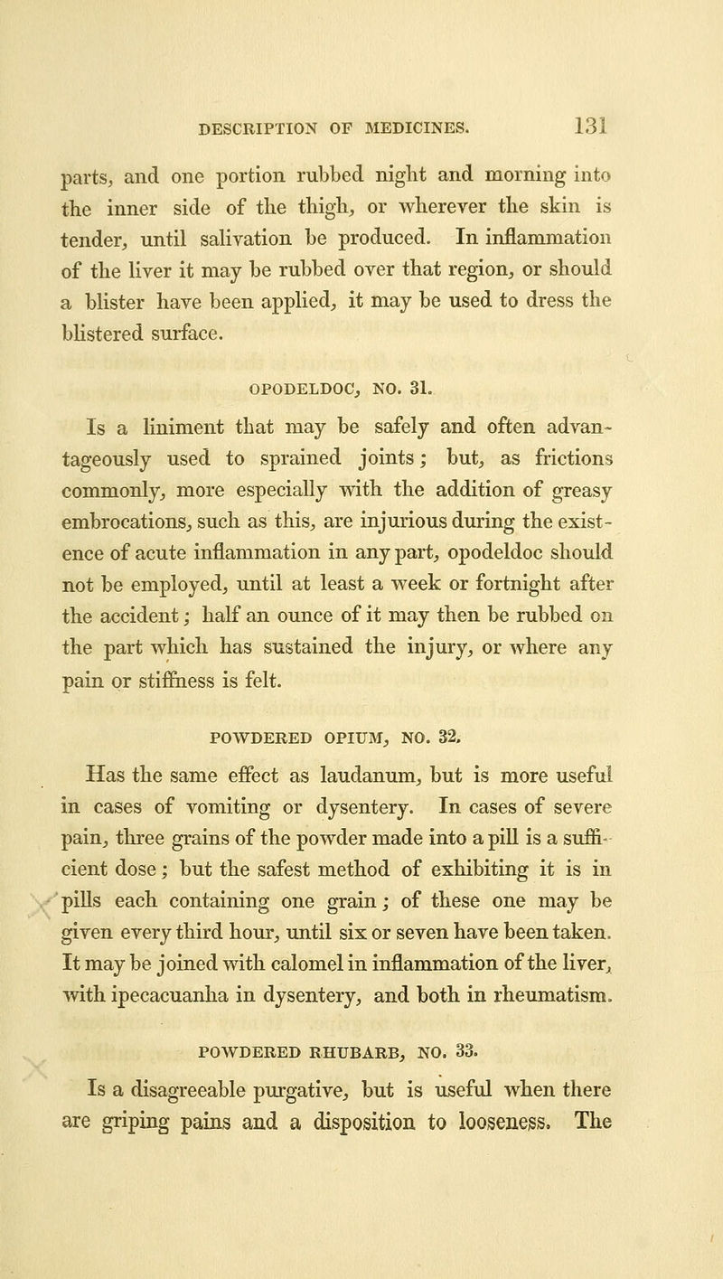 parts, and one portion rubbed night and morning into the inner side of the thigh, or wherever the skin is tender, until salivation be produced. In inflammation of the liver it may be rubbed over that region, or should a blister have been applied, it may be used to dress the blistered surface. OPODELDOC, NO. 31. Is a liniment that may be safely and often advan- tageously used to sprained joints; but, as frictions commonly, more especially with the addition of greasy embrocations, such as this, are injurious during the exist- ence of acute inflammation in any part, opodeldoc should not be employed, until at least a week or fortnight after the accident; half an ounce of it may then be rubbed on the part which has sustained the injury, or where any pain or stiffness is felt. POWDERED OPIUM, NO. 32, Has the same effect as laudanum, but is more useful in cases of vomiting or dysentery. In cases of severe pain, three grains of the powder made into a pill is a suffi- cient dose; but the safest method of exhibiting it is in pills each containing one grain; of these one may be given every third hour, until six or seven have been taken. It may be joined with calomel in inflammation of the liver, with ipecacuanha in dysentery, and both in rheumatism. POWDERED RHUBARB, NO. 33. Is a disagreeable purgative, but is useful when there are griping pains and a disposition to looseness. The