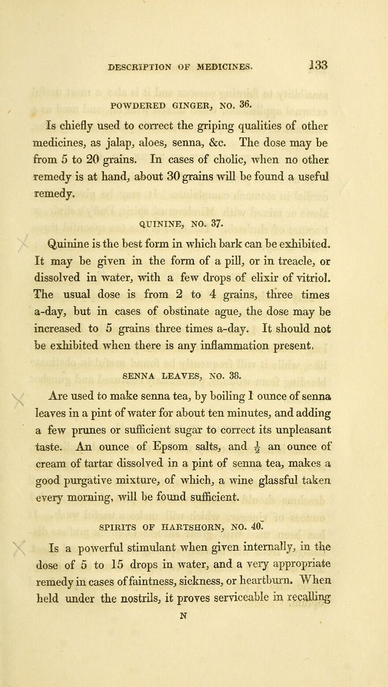 POWDERED GINGER, NO. 36. Is chiefly used to correct the griping qualities of other medicines, as jalap, aloes, senna, &c. The dose may be from 5 to 20 grains. In cases of cholic, when no other remedy is at hand, about 30 grains will be found a useful remedy. quinine, no. 37. Quinine is the best form in which bark can be exhibited. It may be given in the form of a pill, or in treacle, or dissolved in water, with a few drops of elixir of vitriol. The usual dose is from 2 to 4 grains, three times a-day, but in cases of obstinate ague, the dose may be increased to 5 grains three times a-day. It should not be exhibited when there is any inflammation present, SENNA LEAVES, NO. 38. Are used to make senna tea, by boiling 1 ounce of senna leaves in a pint of water for about ten minutes, and adding a few prunes or sufficient sugar to correct its unpleasant taste. An ounce of Epsom salts, and ^ an ounce of cream of tartar dissolved in a pint of senna tea, makes a good purgative mixture, of which, a wine glassful taken every morning, will be found sufficient. spirits of hartshorn, no. 407 Is a powerful stimulant when given internally, in the dose of 5 to 15 drops in water, and a veiy appropriate remedy in cases of faintness, sickness, or heartburn. When held under the nostrils, it proves serviceable in recalling n