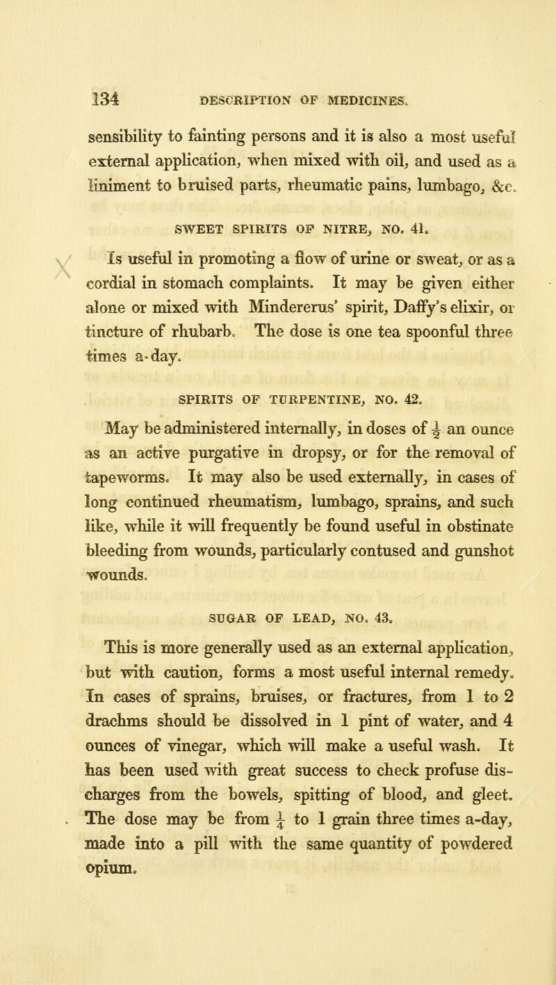 sensibility to fainting persons and it is also a most useful external application, when mixed with oil, and used as a liniment to bruised parts, rheumatic pains, lumbago, &c. SWEET SPIRITS OP NITRE, NO. 4L Is useful in promoting a flow of urine or sweat, or as a cordial in stomach complaints. It may be given either alone or mixed with Mindererus' spirit, Daffy's elixir, or tincture of rhubarb. The dose is one tea spoonful three times a-day. SPIRITS OP TURPENTINE, NO. 42. May be administered internally, in doses of \ an ounce as an active purgative in dropsy, or for the removal of tapeworms. It may also be used externally, in cases of long continued rheumatism, lumbago, sprains, and such like, while it will frequently be found useful in obstinate bleeding from wounds, particularly contused and gunshot wounds* SUGAR OF LEAD, NO, 43. This is more generally used as an external application, but with caution, forms a most useful internal remedy. In cases of sprains, bruises, or fractures, from 1 to 2 drachms should be dissolved in 1 pint of water, and 4 ounces of vinegar, which will make a useful wash. It has been used with great success to check profuse dis- charges from the bowels, spitting of blood, and gleet. The dose may be from \ to 1 grain three times a-day, made into a pill with the same quantity of powdered opium.