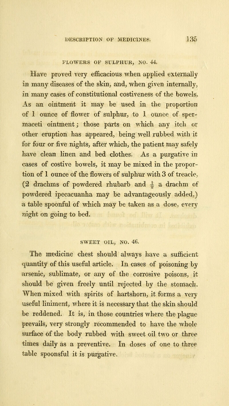 FLOWERS OF SULPHUR, NO. 44 Have proved very efficacious when applied externally in many diseases of the skin, and, when given internally., In many cases of constitutional costiveness of the bowels, As an ointment it may be used in the proportion of 1 ounce of flower of sulphur, to 1 ounce of sper- maceti ointment; those parts on which any itch or other eruption has appeared, being well rubbed with it for four or five nights, after which, the patient may safely have clean linen and bed clotheso As a purgative in cases of costive bowels, it may be mixed in the propor- tion of 1 ounce of the flowers of sulphur with 3 of treacle, (2 drachms of powdered rhubarb and j a drachm of powdered ipecacuanha may be advantageously added,) a table spoonful of which may be taken as a dose, every night on going to bed. SWEET OIL, NO. 46. The medicine chest should always have a sufficient quantity of this useful article. In cases of poisoning by arsenic, sublimate, or any of the corrosive poisons, it should be given freely until rejected by the stomach, When mixed with spirits of hartshorn, it forms a very useful liniment, where it is necessary that the skin should be reddened. It is, in those countries where the plague prevails, very strongly recommended to have the whole surface of the body rubbed with sweet oil two or three times daily as a preventive. In doses of one to three table spoonsful it is purgative,