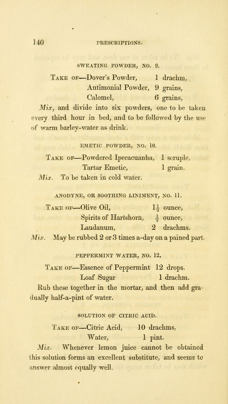 SWEATING POWDER, NO. 9. Take of—-Dover's Powder, 1 drachni, Antimonial Powder, 9 grains, Calomel, 6 grains, Mix} and divide into six powders, one to be taken every third hour in bed, and to be followed by the use of warm barley-water as drink. EMETIC POWDER, NO. 10. Take of—-Powdered Ipecacuanha, 1 scruple, Tartar Emetic, 1 grain. Mix. To be taken in cold water. ANODYNE, OR SOOTHING LINIMENT, NO. 11, Take of—Olive Oil, 1^ ounce, Spirits of Hartshorn, ^ ounce, Laudanum, 2 drachms. Mix. May be rubbed 2 or 3 times a-day on a pained part. peppermint Water, no. 12. Take of—Essence of Peppermint 12 drops. Loaf Sugar 1 drachm. Rub these together in the mortar, and then add gra- dually half-a-pint of water* SOLUTION OF CITRIC ACID. Take of—Citric Acid, 10 drachms, Water, 1 pint. Mix. Whenever lemon juice cannot be obtained this solution forms an excellent substitute, and seems to answer almost equally well.