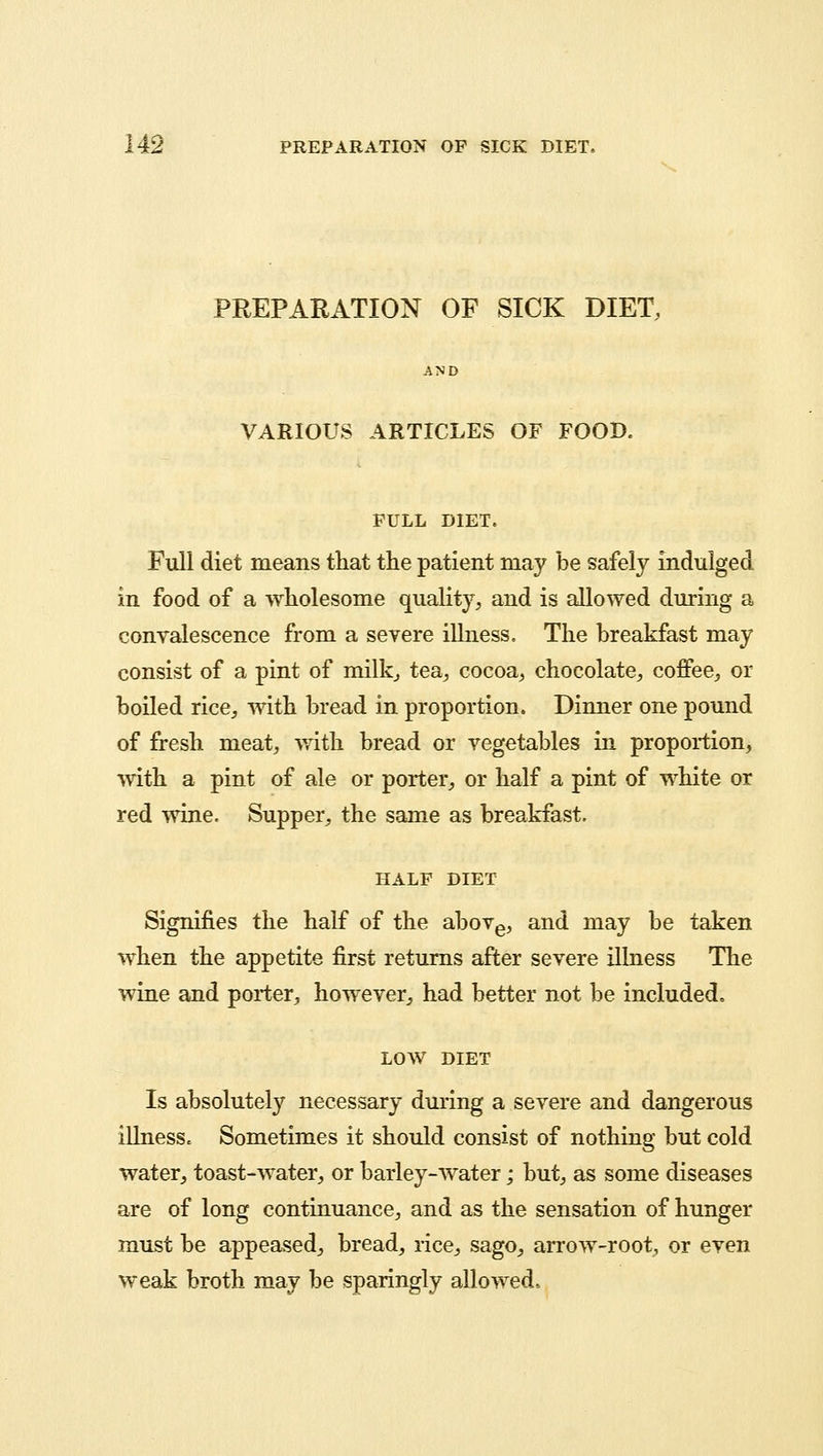 PREPARATION OF SICK DIET, VARIOUS ARTICLES OF FOOD. FULL DIET. Full diet means that the patient may be safely indulged in food of a wholesome quality, and is allowed during a convalescence from a severe illness. The breakfast may consist of a pint of milk, tea, cocoa, chocolate, coffee, or boiled rice, with bread in proportion. Dinner one pound of fresh meat, with bread or vegetables in proportion, with a pint of ale or porter, or half a pint of white or red wine. Supper, the same as breakfast. HALF DIET Signifies the half of the above, and may be taken when the appetite first returns after severe illness The wine and porter, however, had better not be included, LOW DIET Is absolutely necessary during a severe and dangerous illnesSc Sometimes it should consist of nothing but cold water, toast-water, or barley-water; but, as some diseases are of long continuance, and as the sensation of hunger must be appeased, bread, rice, sago, arrow-root, or even weak broth may be sparingly allowed.