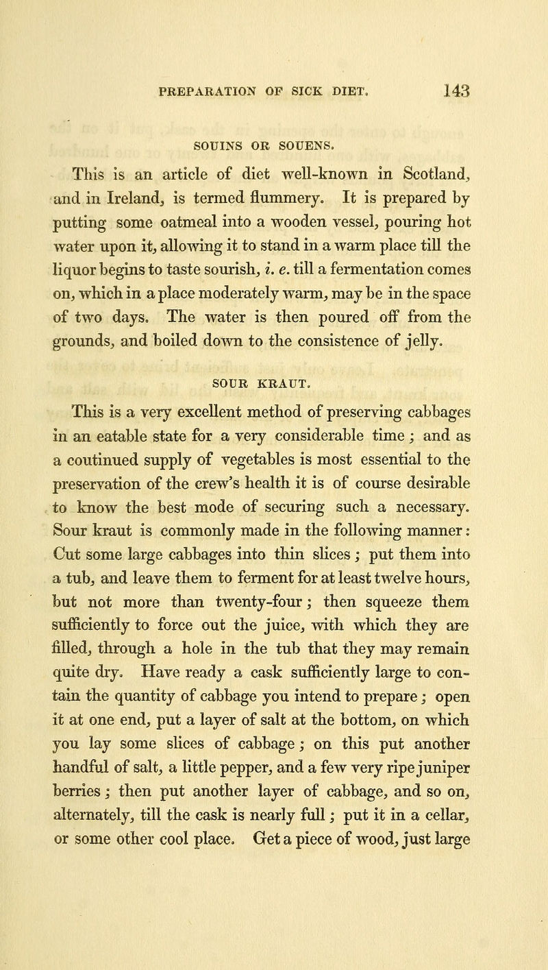 SOUINS OR SOUENS. This is an article of diet well-known in Scotland, and in Ireland, is termed flummery. It is prepared by putting some oatmeal into a wooden vessel, pouring hot water upon it, allowing it to stand in a warm place till the liquor begins to taste sourish, i. e. till a fermentation comes on, which in a place moderately warm, may be in the space of two days. The water is then poured off from the grounds, and boiled down to the consistence of jelly. SOUR KRAUT. This is a very excellent method of preserving cabbages in an eatable state for a very considerable time; and as a coutinued supply of vegetables is most essential to the preservation of the crew's health it is of course desirable to know the best mode of securing such a necessary. Sour kraut is commonly made in the following manner: Cut some large cabbages into thin slices; put them into a tub, and leave them to ferment for at least twelve hours, but not more than twenty-four; then squeeze them sufficiently to force out the juice, with which they are filled, through a hole in the tub that they may remain quite dry. Have ready a cask sufficiently large to con- tain the quantity of cabbage you intend to prepare; open it at one end, put a layer of salt at the bottom, on which you lay some slices of cabbage; on this put another handful of salt, a little pepper, and a few very ripe juniper berries; then put another layer of cabbage, and so on^ alternately, till the cask is nearly full; put it in a cellar, or some other cool place. Get a piece of wood, just large