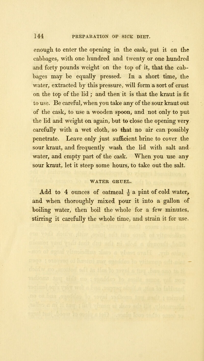 enough to enter the opening in the cask, put it on the cabbages, with one hundred and twenty or one hundred and forty pounds weight on the top of it, that the cab- bages may be equally pressed. In a short time, the water, extracted by this pressure, will form a sort of crust on the top of the lid; and then it is that the kraut is fit to use. Be careful, when you take any of the sour kraut out of the cask, to use a wooden spoon, and not only to put the lid and weight on again, but to close the opening very carefully with a wet cloth, so that no air can possibly penetrate. Leave only just sufficient brine to cover the sour kraut, and frequently wash the lid with salt and water, and empty part of the cask. When you use any sour kraut, let it steep some hours, to take out the salt. WATER GRUEL. Add to 4 ounces of oatmeal j a pint of cold water, and when thoroughly mixed pour it into a gallon of boiling water, then boil the whole for a few minutes, stirring it carefully the whole time, and strain it for use.