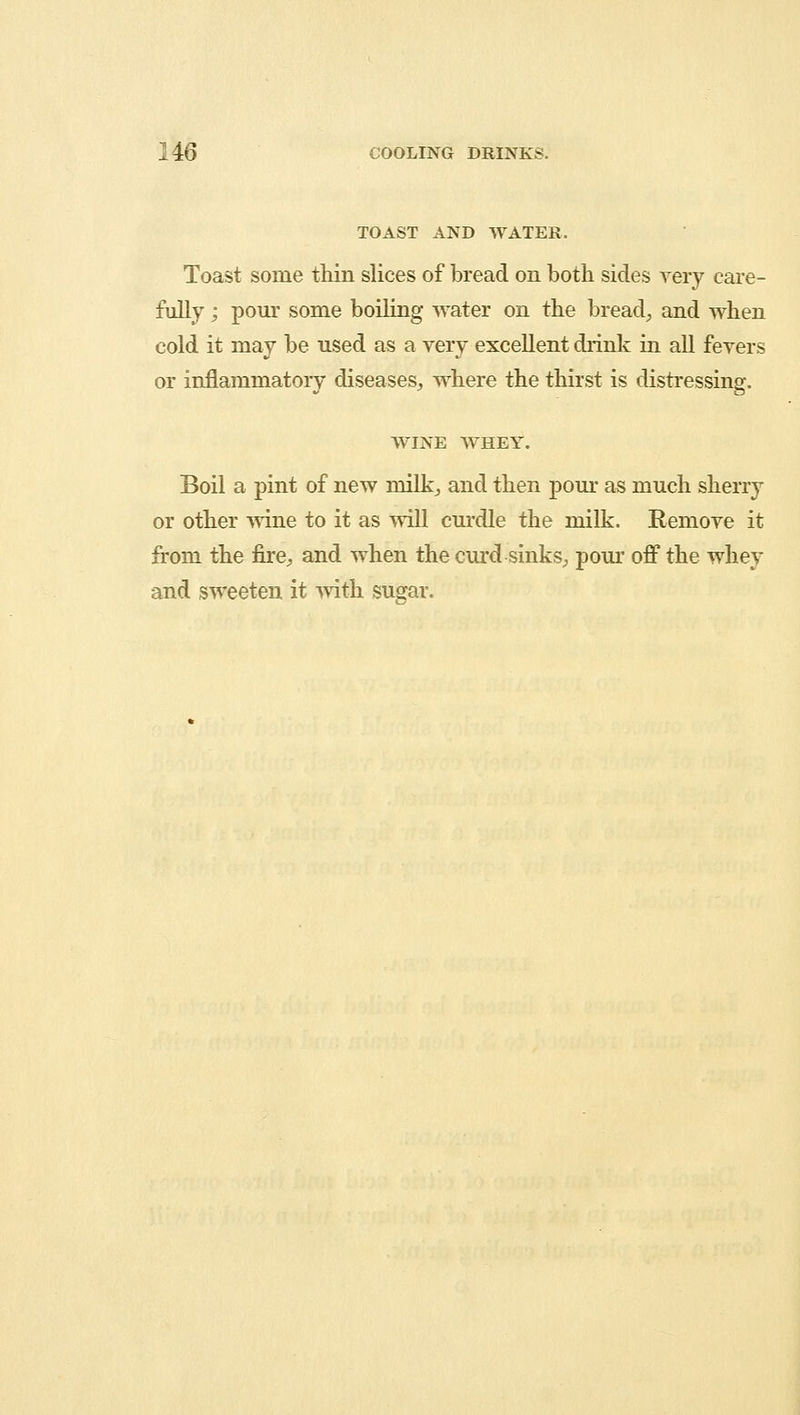 TOAST AND WATER. Toast some thin slices of bread on both sides very care- fully ; pour some boiling water on the bread, and when cold it may be used as a very excellent drink in all fevers or inflammatory diseases, where the thirst is distressing. WINE WHEY. Boil a pint of new milk, and then pour as much sherry or other wine to it as will curdle the milk. Remove it from the fire, and when the curd sinks, pour off the whey and sweeten it with sugar.