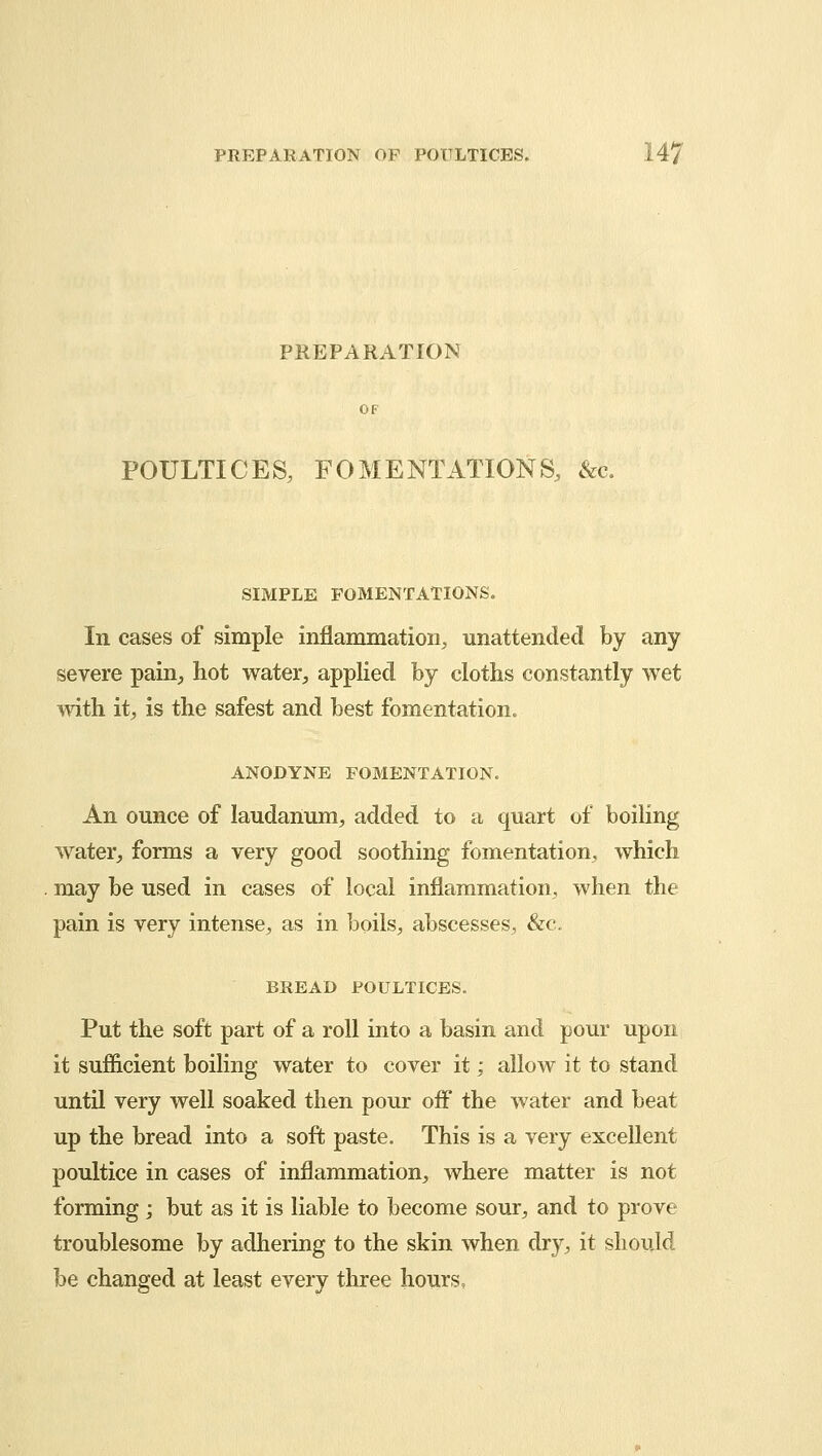 PREPARATION POULTICES, FOMENTATIONS, &c. SIMPLE FOMENTATIONS. In cases of simple inflammation, unattended by any severe pain, hot water, applied by cloths constantly wet with it, is the safest and best fomentation. ANODYNE FOMENTATION. An ounce of laudanum, added to a quart of boiling water, forms a very good soothing fomentation, which may be used in cases of local inflammation, when the pain is very intense, as in boils, abscesses, &c. BREAD POULTICES. Put the soft part of a roll into a basin and pour upon it sufficient boiling water to cover it; allow it to stand until very well soaked then pour off the water and beat up the bread into a soft paste. This is a very excellent poultice in cases of inflammation, where matter is not forming; but as it is liable to become sour, and to prove troublesome by adhering to the skin when dry, it should be changed at least every three hours,