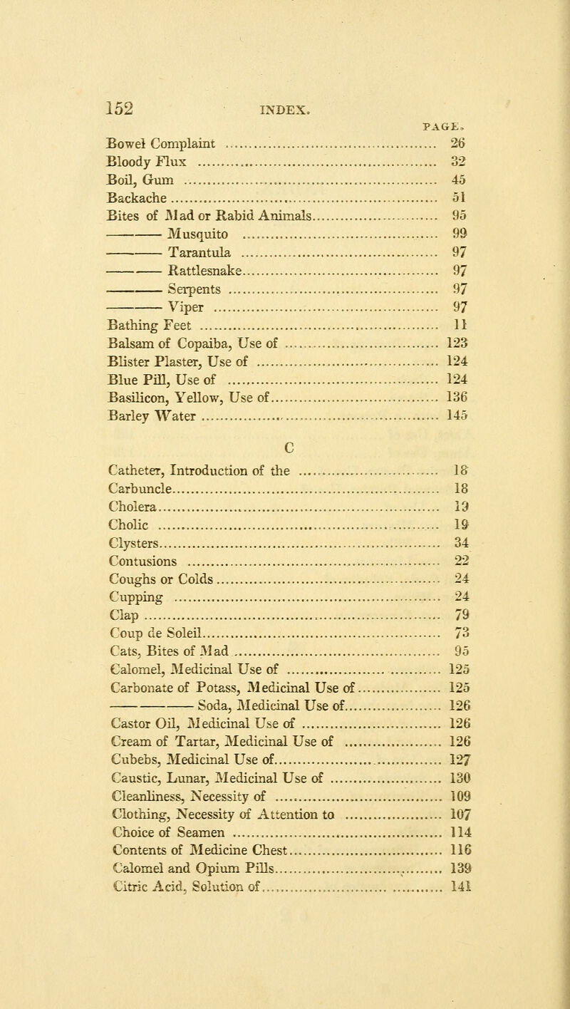 PAGE, Bowel Complaint 26 Bloody Flux 32 Bon, Gum 45 Backache 51 Bites of Mad or Rabid Animals 95 Musquito 99 Tarantula 97 Rattlesnake . 97 Serpents 97 Viper 97 Bathing Feet 11 Balsam of Copaiba, Use of 123 Blister Plaster, Use of 124 Blue Pill, Use of 124 Basilicon, Yellow, Use of 136 Barley Water 145 C Catheter, Introduction of the IS Carbuncle 18 Cholera 19 Cholic 19 Clysters 34 Contusions 22 Coughs or Colds 24 Cupping 24 Clap 79 Coup de Soleil 73 Cats, Bites of Mad 95 Calomel, Medicinal Use of 125 Carbonate of Potass, M edicinal Use of 125 Soda, Medicinal Use of 126 Castor Oil, M edicinal Use of 126 Cream of Tartar, Medicinal Use of 126 Cubebs, Medicinal Use of 127 Caustic, Lunar, Medicinal Use of 130 Cleanliness, Necessity of 109 Clothing, Necessity of Attention to 107 Choice of Seamen 114 Contents of Medicine Chest 116 Calomel and Opium Pills ,. 139 Citric Acid, Solution of..., 141