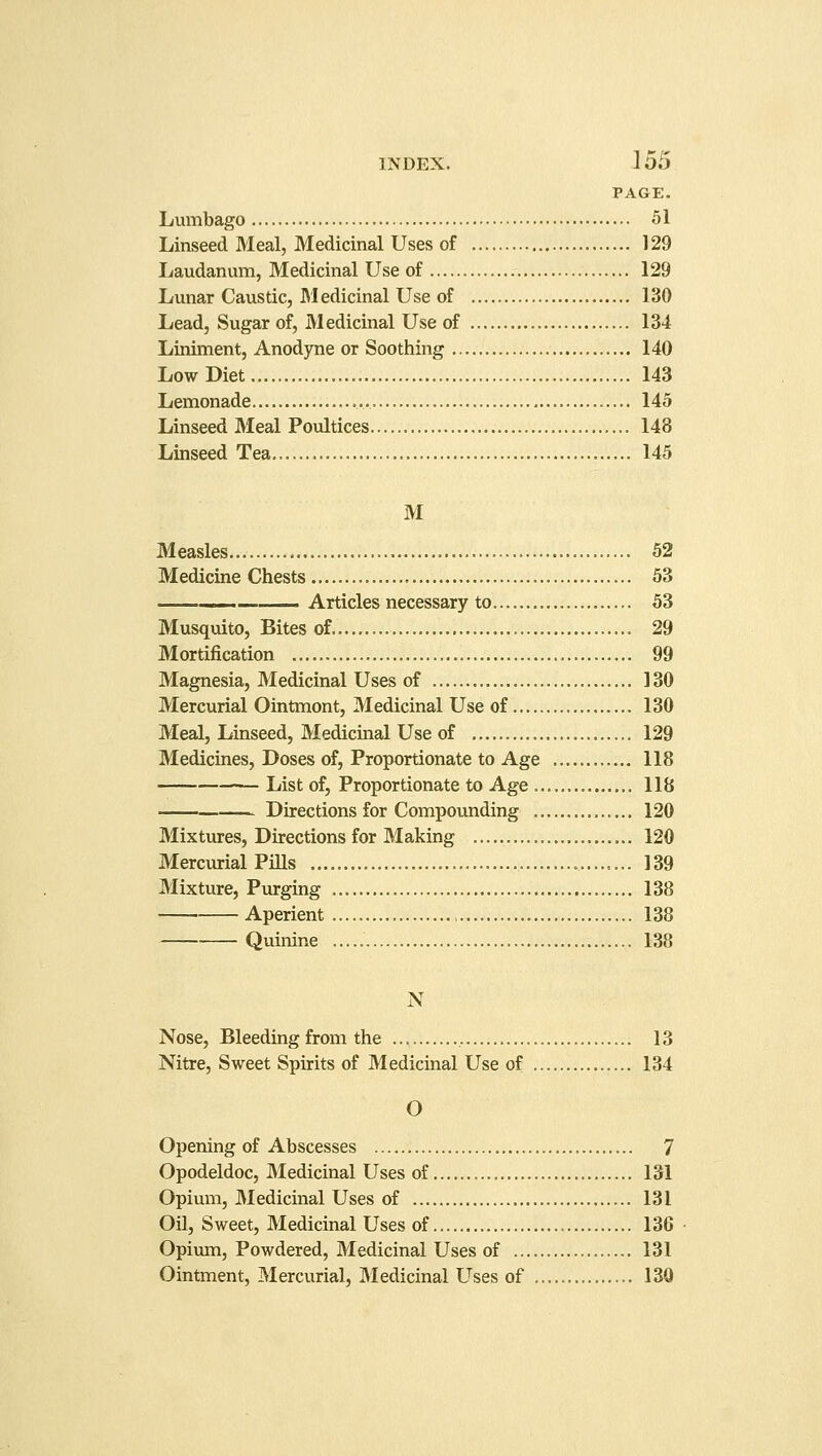 PAGE. Lumbago 51 Linseed Meal, Medicinal Uses of 129 Laudanum, Medicinal Use of 129 Lunar Caustic, Medicinal Use of 130 Lead, Sugar of, Medicinal Use of 134 Liniment, Anodyne or Soothing 140 Low Diet 143 Lemonade 145 Linseed Meal Poultices 148 Linseed Tea 145 M Measles 52 Medicine Chests ■ 53 — Articles necessary to. 53 Musquito, Bites of 29 Mortification , 99 Magnesia, Medicinal Uses of 130 Mercurial Ointmont, Medicinal Use of 130 Meal, Linseed, Medicinal Use of 129 Medicines, Doses of, Proportionate to Age 118 List of, Proportionate to Age 118 Directions for Compounding 120 Mixtures, Directions for Making 120 Mercurial Pills 139 Mixture, Purging 138 Aperient 138 Quinine 138 N Nose, Bleeding from the , 13 Nitre, Sweet Spirits of Medicinal Use of 134 O Opening of Abscesses 7 Opodeldoc, Medicinal Uses of 131 Opium, Medicinal Uses of 131 Oil, Sweet, Medicinal Uses of 136 Opium, Powdered, Medicinal Uses of 131 Ointment, Mercurial, Medicinal Uses of 130