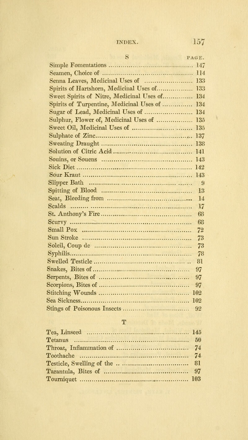 S PAGE. Simple Fomentations 147 Seamen, Choice of 114 Senna Leaves, Medicinal Uses of 133 Spirits of Hartshorn, Medicinal Uses of 133 Sweet Spirits of Nitre, Medicinal Uses of 134 Spirits of Turpentine, Medicinal Uses of 134 Sugar of Lead, Medicinal Uses of 134 Sulphur, Flower of, Medicinal Uses of 135 Sweet Oil, Medicinal Uses of 135 Sulphate of Zinc 137 Sweating Draught 138 Solution of Citric Acid 141 Souins, or Souens 143 Sick Diet 142 Sour Kraut , 143 Slipper Bath , 9 Spitting of Blood 13 Seat, Bleeding from 14 Scalds 17 St. Anthony's Fire 68 Scurvy 68 Small Pox 72 Sun Stroke . 73 Soleil, Coup de 73 Syphilis 78 Swelled Testicle .. 81 Snakes, Bites of.... 97 Serpents, Bites of 97 Scorpions, Bites of 97 Stitching Wounds 102 Sea Sickness 102 Stings of Poisonous Insects 92 T Tea, Linseed 145 Tetanus 50 Throat, Inflammation of 74 Toothache 74 Testicle, Swelling of the 81 Taranttda, Bites of 97 Tourniquet 103