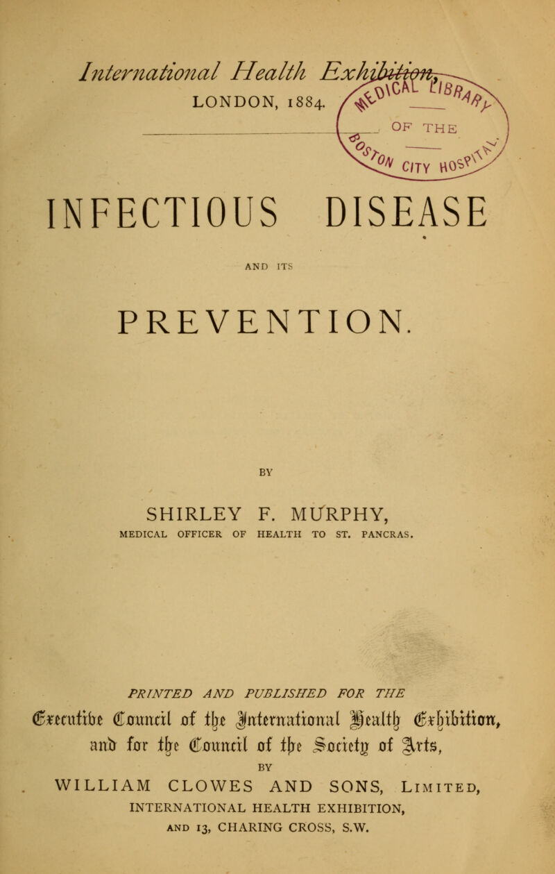 International Health Rxhibiii\ LONDON, 1884. INFECTIOUS DISEASE AND ITS PREVENTION. BY SHIRLEY F. MURPHY, MEDICAL OFFICER OF HEALTH TO ST. PANCRAS, PRINTED AND PUBLISHED FOR THE antr for i\t Coitndl of tj^e ^odcty^ of %\i%, BY WILLIAM CLOWES AND SONS, Limited, INTERNATIONAL HEALTH EXHIBITION, AND 13, CHARING CROSS, S.W.