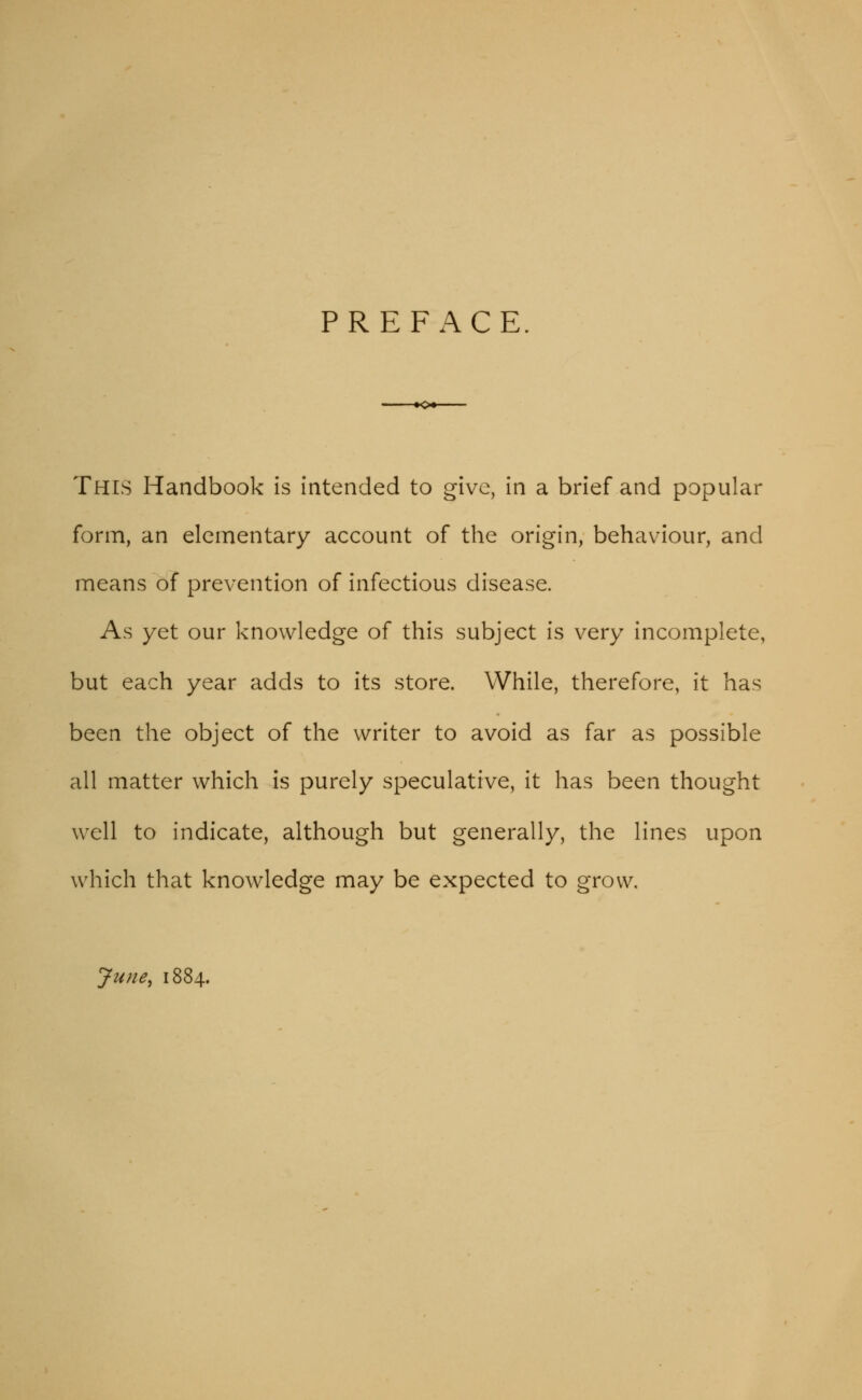 PREFACE. -•o^ This Handbook is intended to give, in a brief and popular form, an elementary account of the origin, behaviour, and means of prevention of infectious disease. As yet our knowledge of this subject is very incomplete, but each year adds to its store. While, therefore, it has been the object of the writer to avoid as far as possible all matter which is purely speculative, it has been thought well to indicate, although but generally, the lines upon which that knowledge may be expected to grow. June, 1884.