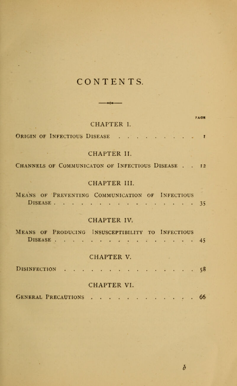 CONTENTS. -♦^•- pxas CHAPTER 1. Origin of Infectious Disease i CHAPTER II. Channels of Communicaton of Infectious Disease . . 12 CHAPTER III. Means of Preventing Communication of Infectious Disease • ... 35 CHAPTER IV. Means of Producing Insusceptibility to Infectious Disease 45 CHAPTER V. Disinfection 58 CHAPTER VI. General Precautions 66