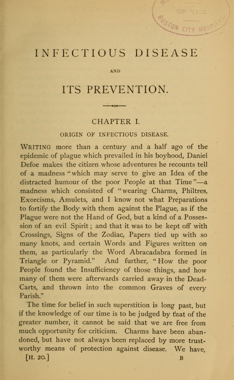 OF INFECTIOUS DISEASE AND ITS PREVENTION. CHAPTER I. ORIGIN OF INFECTIOUS DISEASE. Writing more than a century and a half ago of the epidemic of plague which prevailed in his boyhood, Daniel Defoe makes the citizen whose adventures he recounts tell of a madness ^'which may serve to give an Idea of the distracted humour of the poor People at that Time—a madness which consisted of ^^ wearing Charms, Philtres, Exorcisms, Amulets, and I know not what Preparations to fortify the Body with them against the Plague, as if the Plague were not the Hand of God, but a kind of a Posses- sion of an evil Spirit; and that it was to be kept off with Crossings, Signs of the Zodiac, Papers tied up with so many knots, and certain Words and Figures written on them, as particularly the Word Abracadabra formed in Triangle or Pyramid. And further, ^* How the poor People found the Insufficiency of those things, and how many of them were afterwards carried away in the Dead- Carts, and thrown into the common Graves of every Parish. The time for belief in such superstition is long past, but if the knowledge of our time is to be judged by t*nat of the greater number, it cannot be said that we are free from much opportunity for criticism. Charms have been aban- doned, but have not always been replaced by more trust- worthy means of protection against disease. We have, [H. 20.] B