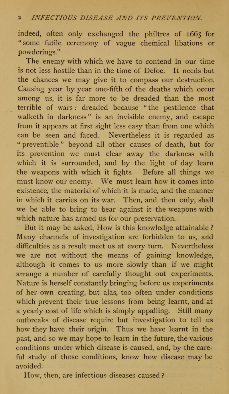indeed, often only exchanged the philtres of 1665 for some futile ceremony of vague chemical libations or powderings/' The enemy with which we have to contend in our time is not less hostile than in the time of Defoe. It needs but the chances we may give it to compass our destruction. Causing year by year one-fifth of the deaths which occur among us, it is far more to be dreaded than the most terrible of wars : dreaded because  the pestilence that walketh in darkness is an invisible enemy, and escape from it appears at first sight less easy than from one which can be seen and faced. Nevertheless it is regarded as  preventible  beyond all other causes of death, but for its prevention we must clear away the darkness with which it is surrounded, and by the light of day learn the weapons with which it fights. Before all things we must know our enemy. We must learn how it comes into existence, the material of which it is made, and the manner in which it carries on its war. Then, and then only, shall we be able to bring to bear against it the weapons with which nature has armed us for our preservation. But it may be asked. How is this knowledge attainable } Many channels of investigation are forbidden to us, and difficulties as a result meet us at every turn. Nevertheless we are not without the means of gaining knowledge, although it comes to us more slowly than if we might arrange a number of carefully thought out experiments. Nature is herself constantly bringing before us experiments of her own creating, but alas, too often under conditions which prevent their true lessons from being learnt, and at a yearly cost of life which is simply appalling. Still many outbreaks of disease require but investigation to tell us how they have their origin. Thus we have learnt in the past, and so we may hope to learn in the future, the various conditions under which disease is caused, and, by the care- ful study of those conditions, know how disease may be avoided. How, then, are infectious diseases caused ?