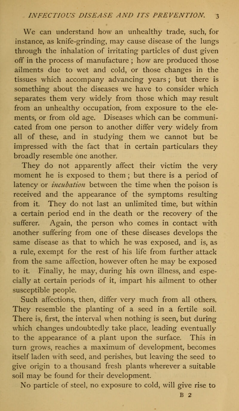 We can understand how an unhealthy trade, such, for instance, as knife-grinding, may cause disease of the lungs through the inhalation of irritating particles of dust given off in the process of manufacture ; how are produced those ailments due to wet and cold, or those changes in the tissues which accompany advancing years ; but there is something about the diseases we have to consider which separates them very widely from those which may result from an unhealthy occupation, from exposure to the ele- ments, or from old age. Diseases which can be communi- cated from one person to another differ very widely from all of these, and in studying them we cannot but be impressed with the fact that in certain particulars they broadly resemble one another. They do not apparently affect their victim the very moment he is exposed to them ; but there is a period of latency or incubation between the time when the poison is received and the appearance of the symptoms resulting from it. They do not last an unlimited time, but within a certain period end in the death or the recovery of the sufferer. Again, the person who comes in contact with another suffering from one of these diseases develops the same disease as that to which he was exposed, and is, as a rule, exempt for the rest of his life from further attack from the same affection, however often he may be exposed to it. Finally, he may, during his own illness, and espe- cially at certain periods of it, impart his ailment to other susceptible people. Such affections, then, differ very much from all others. They resemble the planting of a seed in a fertile soil. There is, first, the interval when nothing is seen, but during which changes undoubtedly take place, leading eventually to the appearance of a plant upon the surface. This in turn grows, reaches a maximum of development, becomes itself laden with seed, and perishes, but leaving the seed to give origin to a thousand fresh plants wherever a suitable soil may be found for their development. No particle of steel, no exposure to cold, will give rise to B 2