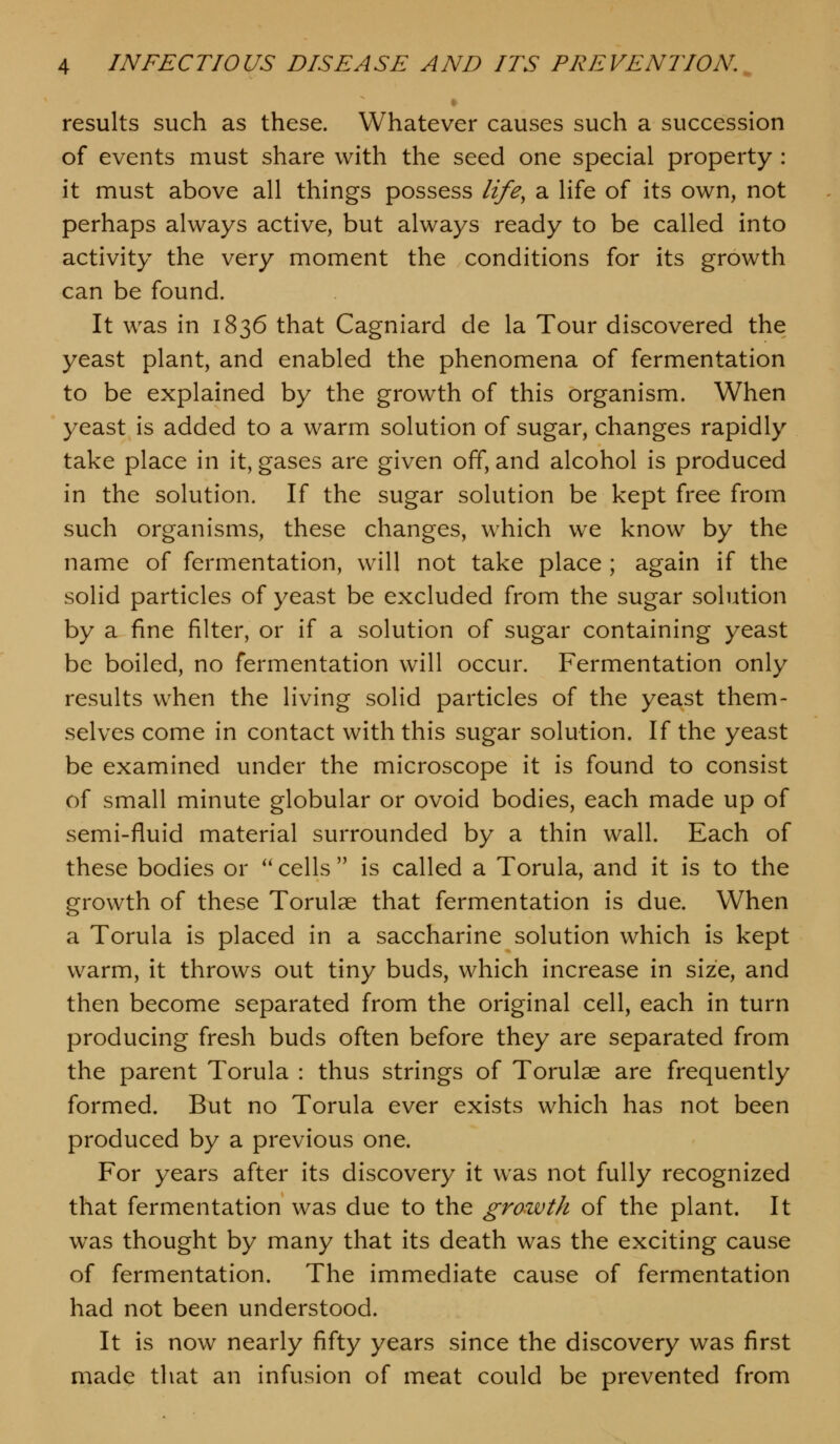 results such as these. Whatever causes such a succession of events must share with the seed one special property : it must above all things possess life, a life of its own, not perhaps always active, but always ready to be called into activity the very moment the conditions for its growth can be found. It was in 1836 that Cagniard de la Tour discovered the yeast plant, and enabled the phenomena of fermentation to be explained by the growth of this organism. When yeast is added to a warm solution of sugar, changes rapidly take place in it, gases are given off, and alcohol is produced in the solution. If the sugar solution be kept free from such organisms, these changes, which we know by the name of fermentation, will not take place ; again if the solid particles of yeast be excluded from the sugar solution by a fine filter, or if a solution of sugar containing yeast be boiled, no fermentation will occur. Fermentation only results when the living solid particles of the yeast them- selves come in contact with this sugar solution. If the yeast be examined under the microscope it is found to consist of small minute globular or ovoid bodies, each made up of semi-fluid material surrounded by a thin wall. Each of these bodies or '' cells  is called a Torula, and it is to the growth of these Torulae that fermentation is due. When a Torula is placed in a saccharine solution which is kept warm, it throws out tiny buds, which increase in size, and then become separated from the original cell, each in turn producing fresh buds often before they are separated from the parent Torula : thus strings of Torulae are frequently formed. But no Torula ever exists which has not been produced by a previous one. For years after its discovery it was not fully recognized that fermentation was due to the growth of the plant. It was thought by many that its death was the exciting cause of fermentation. The immediate cause of fermentation had not been understood. It is now nearly fifty years since the discovery was first made that an infusion of meat could be prevented from