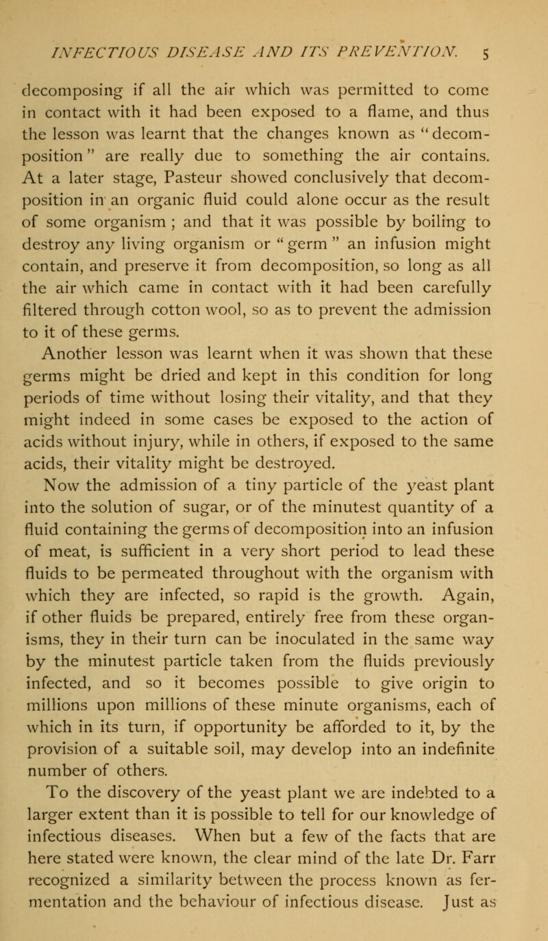 decomposing if all the air which was permitted to come in contact with it had been exposed to a flame, and thus the lesson was learnt that the changes known as ''decom- position  are really due to something the air contains. At a later stage, Pasteur showed conclusively that decom- position in an organic fluid could alone occur as the result of some organism ; and that it was possible by boiling to destroy any living organism or  germ  an infusion might contain, and preserve it from decomposition, so long as all the air which came in contact with it had been carefully filtered through cotton wool, so as to prevent the admission to it of these germs. Another lesson was learnt when it was shown that these germs might be dried and kept in this condition for long periods of time without losing their vitality, and that they might indeed in some cases be exposed to the action of acids without injury, while in others, if exposed to the same acids, their vitality might be destroyed. Now the admission of a tiny particle of the yeast plant into the solution of sugar, or of the minutest quantity of a fluid containing the germs of decomposition into an infusion of meat, is sufficient in a very short period to lead these fluids to be permeated throughout with the organism with which they are infected, so rapid is the growth. Again, if other fluids be prepared, entirely free from these organ- isms, they in their turn can be inoculated in the same way by the minutest particle taken from the fluids previously infected, and so it becomes possible to give origin to millions upon millions of these minute organisms, each of which in its turn, if opportunity be afforded to it, by the provision of a suitable soil, may develop into an indefinite number of others. To the discovery of the yeast plant we are indebted to a larger extent than it is possible to tell for our knowledge of infectious diseases. When but a few of the facts that are here stated were known, the clear mind of the late Dr. Farr recognized a similarity between the process known as fer- mentation and the behaviour of infectious disease. Just as