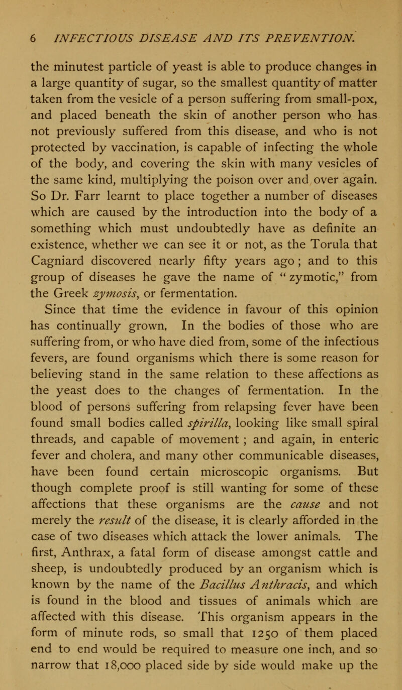 the minutest particle of yeast is able to produce changes in a large quantity of sugar, so the smallest quantity of matter taken from the vesicle of a person suffering from small-pox, and placed beneath the skin of another person who has not previously suffered from this disease, and who is not protected by vaccination, is capable of infecting the whole of the body, and covering the skin with many vesicles of the same kind, multiplying the poison over and over again. So Dr. Farr learnt to place together a number of diseases which are caused by the introduction into the body of a something which must undoubtedly have as definite an existence, whether we can see it or not, as the Torula that Cagniard discovered nearly fifty years ago ; and to this group of diseases he gave the name of *^ zymotic, from the Greek zymosis^ or fermentation. Since that time the evidence in favour of this opinion has continually grown. In the bodies of those who are suffering from, or who have died from, some of the infectious fevers, are found organisms which there is some reason for believing stand in the same relation to these affections as the yeast does to the changes of fermentation. In the blood of persons suffering from relapsing fever have been found small bodies called spirilla, looking like small spiral threads, and capable of movement ; and again, in enteric fever and cholera, and many other communicable diseases, have been found certain microscopic organisms. But though complete proof is still wanting for some of these affections that these organisms are the cause and not merely the result of the disease, it is clearly afforded in the case of two diseases which attack the lower animals. The first. Anthrax, a fatal form of disease amongst cattle and sheep, is undoubtedly produced by an organism which is known by the name of the Bacillus A ntkracis, and which is found in the blood and tissues of animals which are affected with this disease. This organism appears in the form of minute rods, so small that 1250 of them placed end to end would be required to measure one inch, and so narrow that 18,000 placed side by side would make up the