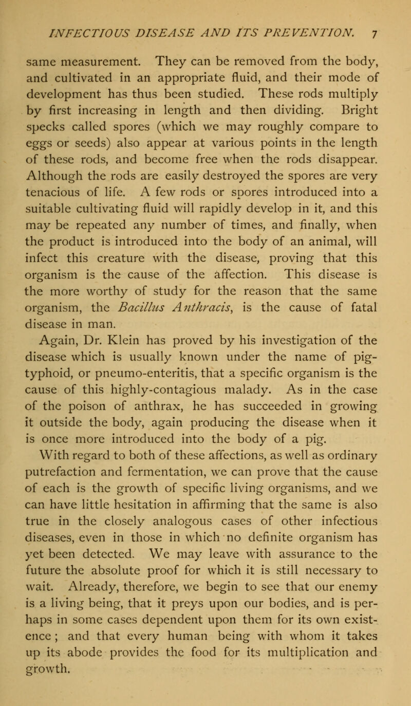 same measurement. They can be removed from the body, and cultivated in an appropriate fluid, and their mode of development has thus been studied. These rods multiply by first increasing in length and then dividing. Bright specks called spores (which we may roughly compare to eggs or seeds) also appear at various points in the length of these rods, and become free when the rods disappear. Although the rods are easily destroyed the spores are very tenacious of life. A few rods or SDores introduced into a suitable cultivating fluid will rapidly develop in it, and this may be repeated any number of times, and finally, when the product is introduced into the body of an animal, will infect this creature with the disease, proving that this organism is the cause of the affection. This disease is the more worthy of study for the reason that the same organism, the Bacilhcs Anthracis^ is the cause of fatal disease in man. Again, Dr. Klein has proved by his investigation of the disease which is usually known under the name of pig- typhoid, or pneumo-enteritis, that a specific organism is the cause of this highly-contagious malady. As in the case of the poison of anthrax, he has succeeded in growing it outside the body, again producing the disease when it is once more introduced into the body of a pig. With regard to both of these affections, as well as ordinary putrefaction and fermentation, we can prove that the cause of each is the growth of specific living organisms, and we can have little hesitation in affirming that the same is also true in the closely analogous cases of other infectious diseases, even in those in which no definite organism has yet been detected. We may leave with assurance to the future the absolute proof for which it is still necessary to wait. Already, therefore, we begin to see that our enemy is a living being, that it preys upon our bodies, and is per- haps in some cases dependent upon them for its own exist- ence ; and that every human being with whom it takes up its abode provides the food for its multiplication and growth.