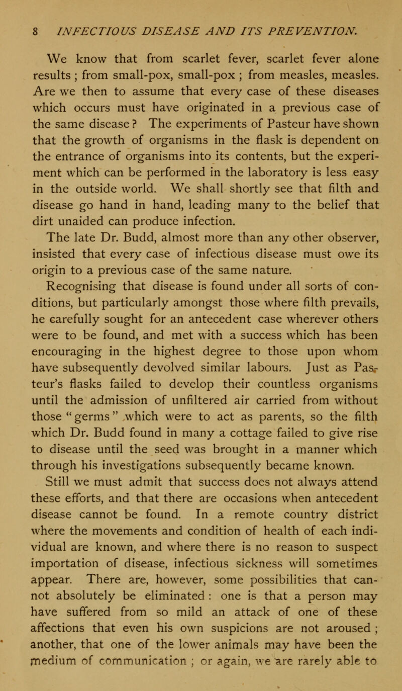 We know that from scarlet fever, scarlet fever alone results ; from small-pox, small-pox ; from measles, measles. Are we then to assume that every case of these diseases which occurs must have originated in a previous case of the same disease ? The experiments of Pasteur have shown that the growth of organisms in the flask is dependent on the entrance of organisms into its contents, but the experi- ment which can be performed in the laboratory is less easy in the outside world. We shall shortly see that filth and disease go hand in hand, leading many to the belief that dirt unaided can produce infection. The late Dr. Budd, almost more than any other observer, insisted that every case of infectious disease must owe its origin to a previous case of the same nature. Recognising that disease is found under all sorts of con- ditions, but particularly amongst those where filth prevails, he carefully sought for an antecedent case wherever others were to be found, and met with a success which has been encouraging in the highest degree to those upon whom have subsequently devolved similar labours. Just as Pas.- teur's flasks failed to develop their countless organisms until the admission of unfiltered air carried from without those *' germs  which were to act as parents, so the filth which Dr. Budd found in many a cottage failed to give rise to disease until the seed was brought in a manner which through his investigations subsequently became known. Still we must admit that success does not always attend these efforts, and that there are occasions when antecedent disease cannot be found. In a remote country district where the movements and condition of health of each indi- vidual are known, and where there is no reason to suspect importation of disease, infectious sickness will sometimes appear. There are, however, some possibilities that can- not absolutely be eliminated : one is that a person may have suffered from so mild an attack of one of these affections that even his own suspicions are not aroused ; another, that one of the lower animals may have been the niedium of communication ; or again, we are rarely able to